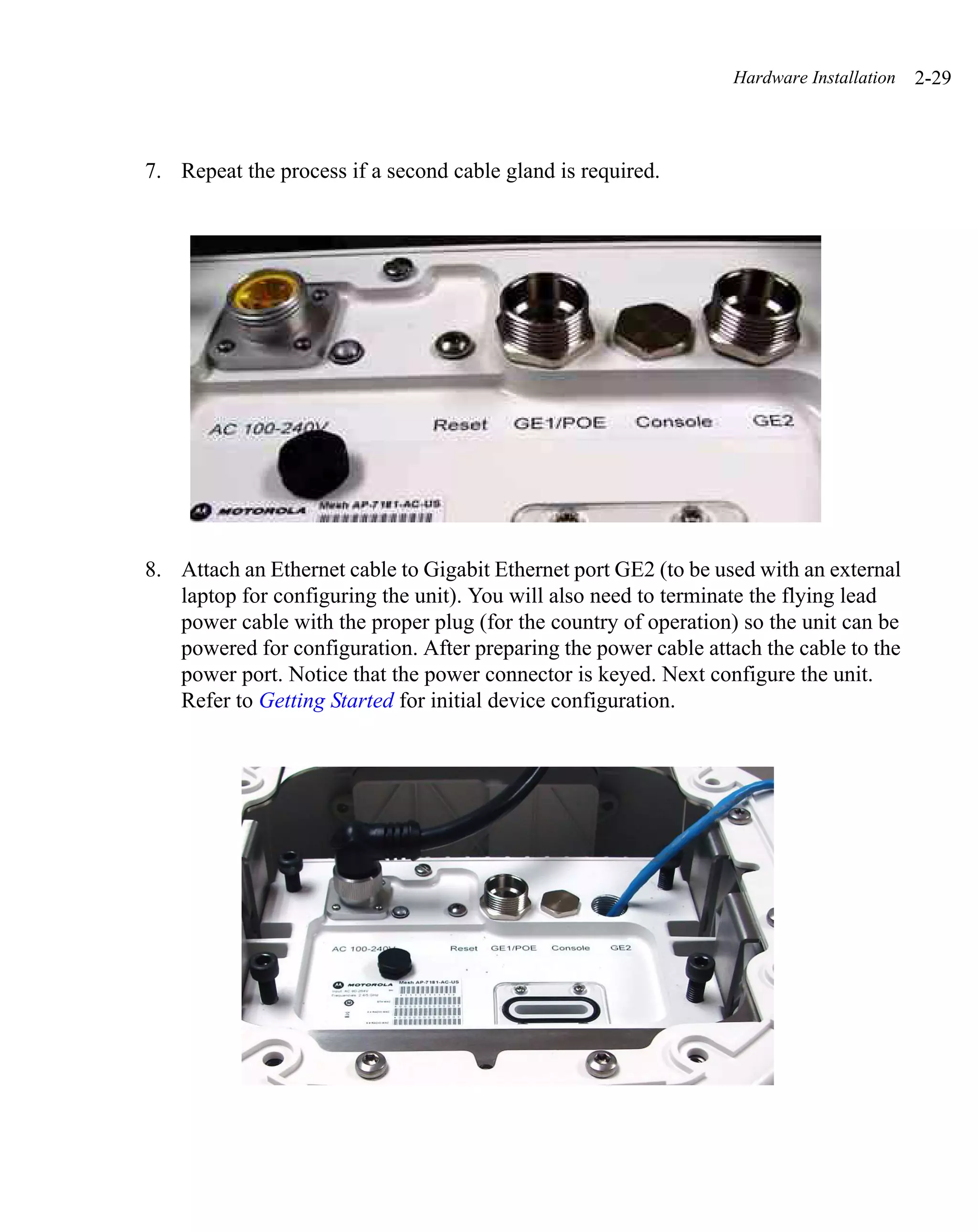 Hardware Installation   2-29



7. Repeat the process if a second cable gland is required.




8. Attach an Ethernet cable to Gigabit Ethernet port GE2 (to be used with an external
   laptop for configuring the unit). You will also need to terminate the flying lead
   power cable with the proper plug (for the country of operation) so the unit can be
   powered for configuration. After preparing the power cable attach the cable to the
   power port. Notice that the power connector is keyed. Next configure the unit.
   Refer to Getting Started for initial device configuration.
 