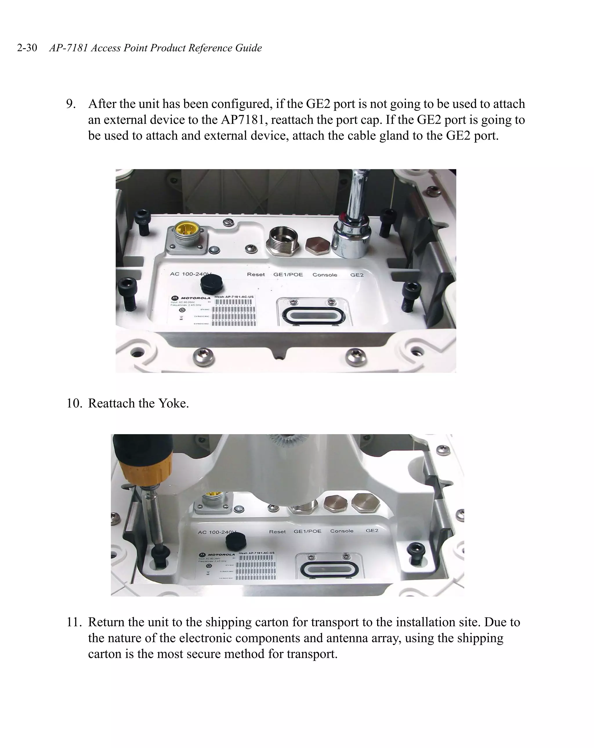 2-30   AP-7181 Access Point Product Reference Guide




          9. After the unit has been configured, if the GE2 port is not going to be used to attach
             an external device to the AP7181, reattach the port cap. If the GE2 port is going to
             be used to attach and external device, attach the cable gland to the GE2 port.




          10. Reattach the Yoke.




          11. Return the unit to the shipping carton for transport to the installation site. Due to
              the nature of the electronic components and antenna array, using the shipping
              carton is the most secure method for transport.
 