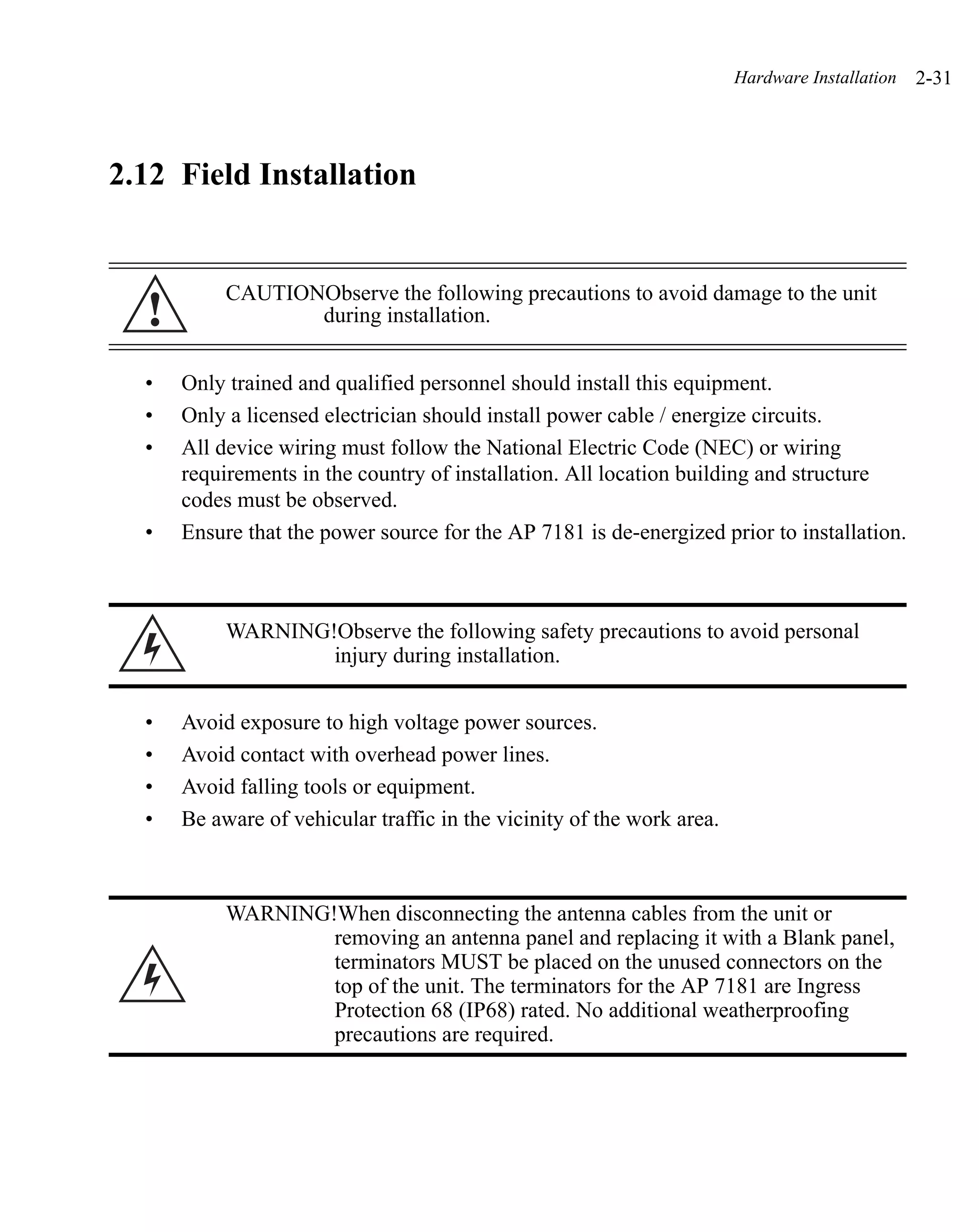 Hardware Installation   2-31




2.12 Field Installation


           CAUTIONObserve the following precautions to avoid damage to the unit
  !               during installation.


  •   Only trained and qualified personnel should install this equipment.
  •   Only a licensed electrician should install power cable / energize circuits.
  •   All device wiring must follow the National Electric Code (NEC) or wiring
      requirements in the country of installation. All location building and structure
      codes must be observed.
  •   Ensure that the power source for the AP 7181 is de-energized prior to installation.



           WARNING!Observe the following safety precautions to avoid personal
                   injury during installation.


  •   Avoid exposure to high voltage power sources.
  •   Avoid contact with overhead power lines.
  •   Avoid falling tools or equipment.
  •   Be aware of vehicular traffic in the vicinity of the work area.



           WARNING!When disconnecting the antenna cables from the unit or
                   removing an antenna panel and replacing it with a Blank panel,
                   terminators MUST be placed on the unused connectors on the
                   top of the unit. The terminators for the AP 7181 are Ingress
                   Protection 68 (IP68) rated. No additional weatherproofing
                   precautions are required.
 