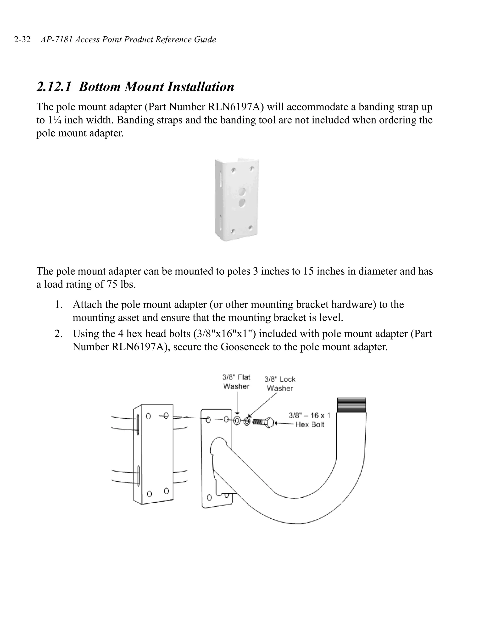 2-32   AP-7181 Access Point Product Reference Guide




       2.12.1 Bottom Mount Installation
       The pole mount adapter (Part Number RLN6197A) will accommodate a banding strap up
       to 1¼ inch width. Banding straps and the banding tool are not included when ordering the
       pole mount adapter.




       The pole mount adapter can be mounted to poles 3 inches to 15 inches in diameter and has
       a load rating of 75 lbs.
           1. Attach the pole mount adapter (or other mounting bracket hardware) to the
              mounting asset and ensure that the mounting bracket is level.
           2. Using the 4 hex head bolts (3/8"x16"x1") included with pole mount adapter (Part
              Number RLN6197A), secure the Gooseneck to the pole mount adapter.
 