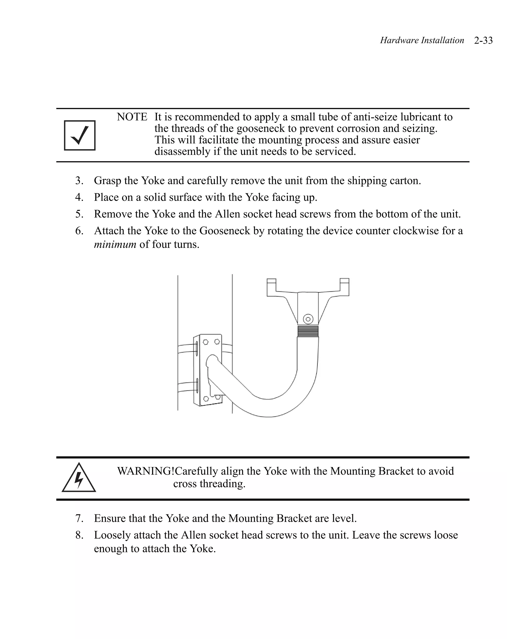Hardware Installation   2-33




         NOTE It is recommended to apply a small tube of anti-seize lubricant to
              the threads of the gooseneck to prevent corrosion and seizing.
              This will facilitate the mounting process and assure easier
              disassembly if the unit needs to be serviced.

3.   Grasp the Yoke and carefully remove the unit from the shipping carton.
4.   Place on a solid surface with the Yoke facing up.
5.   Remove the Yoke and the Allen socket head screws from the bottom of the unit.
6.   Attach the Yoke to the Gooseneck by rotating the device counter clockwise for a
     minimum of four turns.




         WARNING!Carefully align the Yoke with the Mounting Bracket to avoid
                 cross threading.


7. Ensure that the Yoke and the Mounting Bracket are level.
8. Loosely attach the Allen socket head screws to the unit. Leave the screws loose
   enough to attach the Yoke.
 