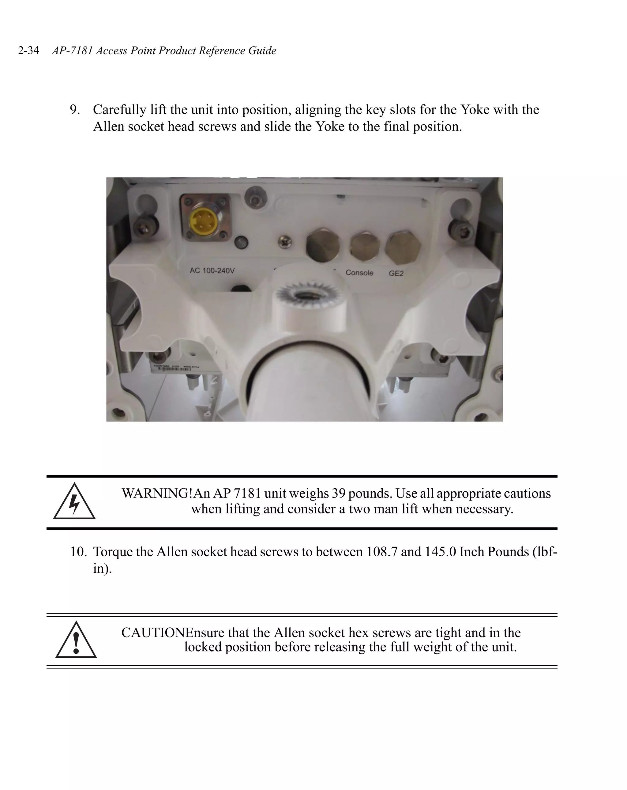 2-34   AP-7181 Access Point Product Reference Guide




          9. Carefully lift the unit into position, aligning the key slots for the Yoke with the
             Allen socket head screws and slide the Yoke to the final position.




                    WARNING!An AP 7181 unit weighs 39 pounds. Use all appropriate cautions
                            when lifting and consider a two man lift when necessary.


          10. Torque the Allen socket head screws to between 108.7 and 145.0 Inch Pounds (lbf-
              in).



                    CAUTIONEnsure that the Allen socket hex screws are tight and in the
          !                locked position before releasing the full weight of the unit.
 