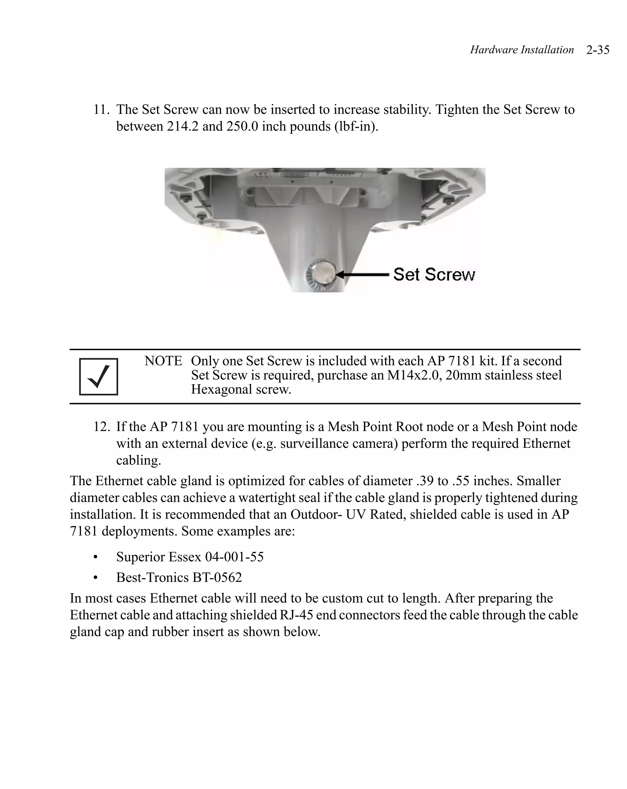 Hardware Installation   2-35



    11. The Set Screw can now be inserted to increase stability. Tighten the Set Screw to
        between 214.2 and 250.0 inch pounds (lbf-in).




             NOTE Only one Set Screw is included with each AP 7181 kit. If a second
                  Set Screw is required, purchase an M14x2.0, 20mm stainless steel
                  Hexagonal screw.

    12. If the AP 7181 you are mounting is a Mesh Point Root node or a Mesh Point node
         with an external device (e.g. surveillance camera) perform the required Ethernet
         cabling.
The Ethernet cable gland is optimized for cables of diameter .39 to .55 inches. Smaller
diameter cables can achieve a watertight seal if the cable gland is properly tightened during
installation. It is recommended that an Outdoor- UV Rated, shielded cable is used in AP
7181 deployments. Some examples are:
    • Superior Essex 04-001-55
    • Best-Tronics BT-0562
In most cases Ethernet cable will need to be custom cut to length. After preparing the
Ethernet cable and attaching shielded RJ-45 end connectors feed the cable through the cable
gland cap and rubber insert as shown below.
 