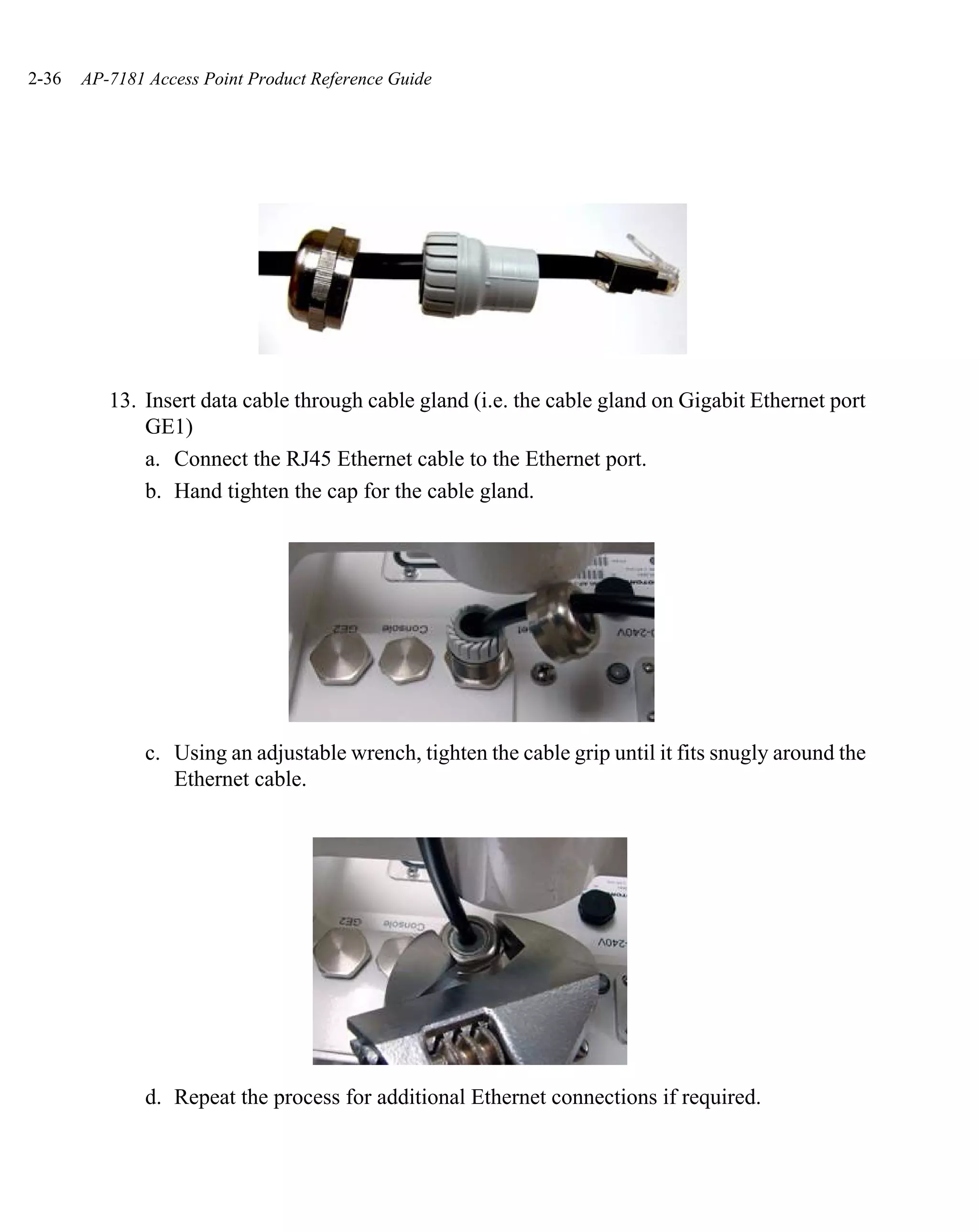 2-36   AP-7181 Access Point Product Reference Guide




          13. Insert data cable through cable gland (i.e. the cable gland on Gigabit Ethernet port
              GE1)
              a. Connect the RJ45 Ethernet cable to the Ethernet port.
              b. Hand tighten the cap for the cable gland.




               c. Using an adjustable wrench, tighten the cable grip until it fits snugly around the
                  Ethernet cable.




               d. Repeat the process for additional Ethernet connections if required.
 