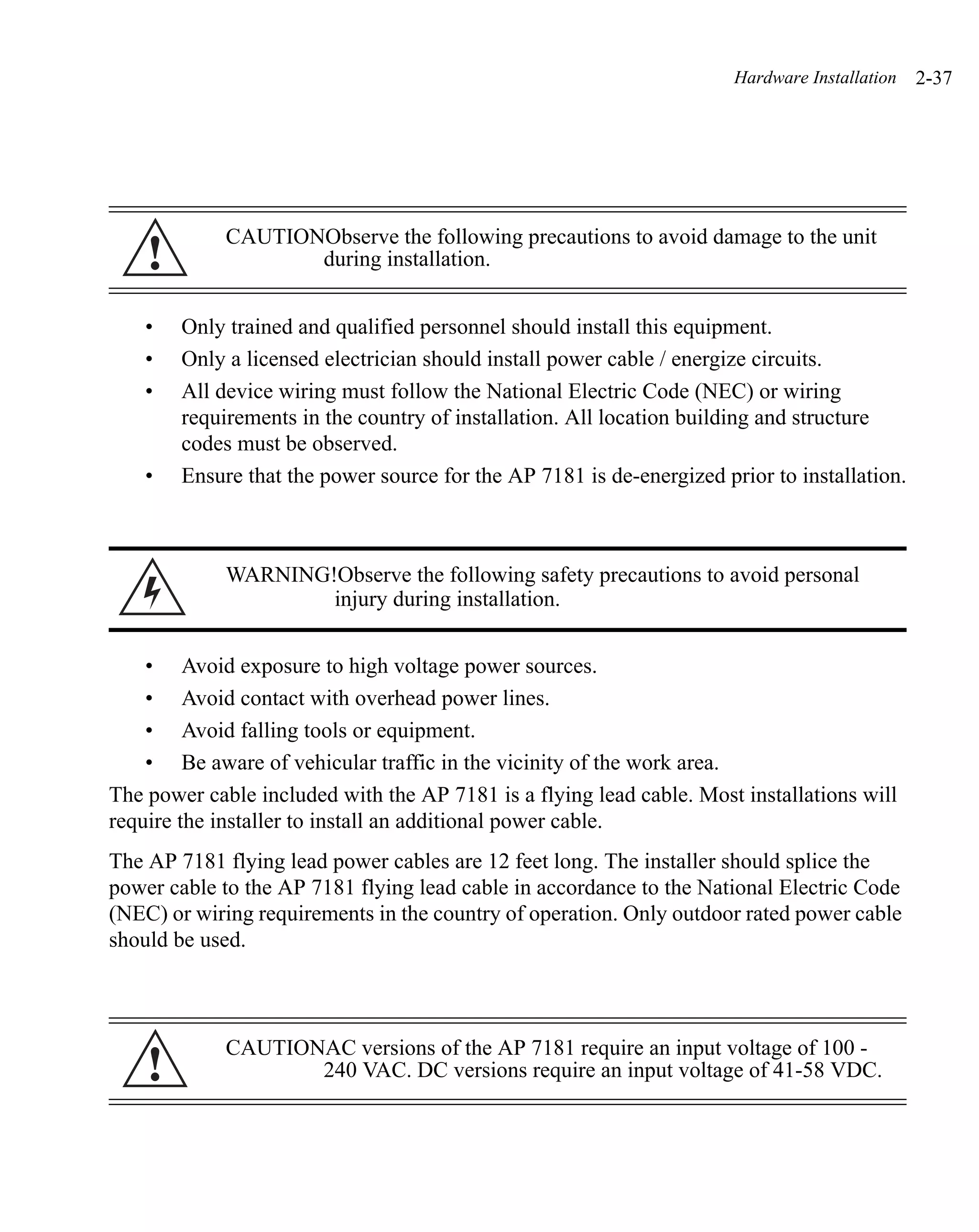 Hardware Installation   2-37




             CAUTIONObserve the following precautions to avoid damage to the unit
    !               during installation.


    •   Only trained and qualified personnel should install this equipment.
    •   Only a licensed electrician should install power cable / energize circuits.
    •   All device wiring must follow the National Electric Code (NEC) or wiring
        requirements in the country of installation. All location building and structure
        codes must be observed.
    •   Ensure that the power source for the AP 7181 is de-energized prior to installation.



             WARNING!Observe the following safety precautions to avoid personal
                     injury during installation.


    • Avoid exposure to high voltage power sources.
    • Avoid contact with overhead power lines.
    • Avoid falling tools or equipment.
    • Be aware of vehicular traffic in the vicinity of the work area.
The power cable included with the AP 7181 is a flying lead cable. Most installations will
require the installer to install an additional power cable.
The AP 7181 flying lead power cables are 12 feet long. The installer should splice the
power cable to the AP 7181 flying lead cable in accordance to the National Electric Code
(NEC) or wiring requirements in the country of operation. Only outdoor rated power cable
should be used.



             CAUTIONAC versions of the AP 7181 require an input voltage of 100 -
    !               240 VAC. DC versions require an input voltage of 41-58 VDC.
 