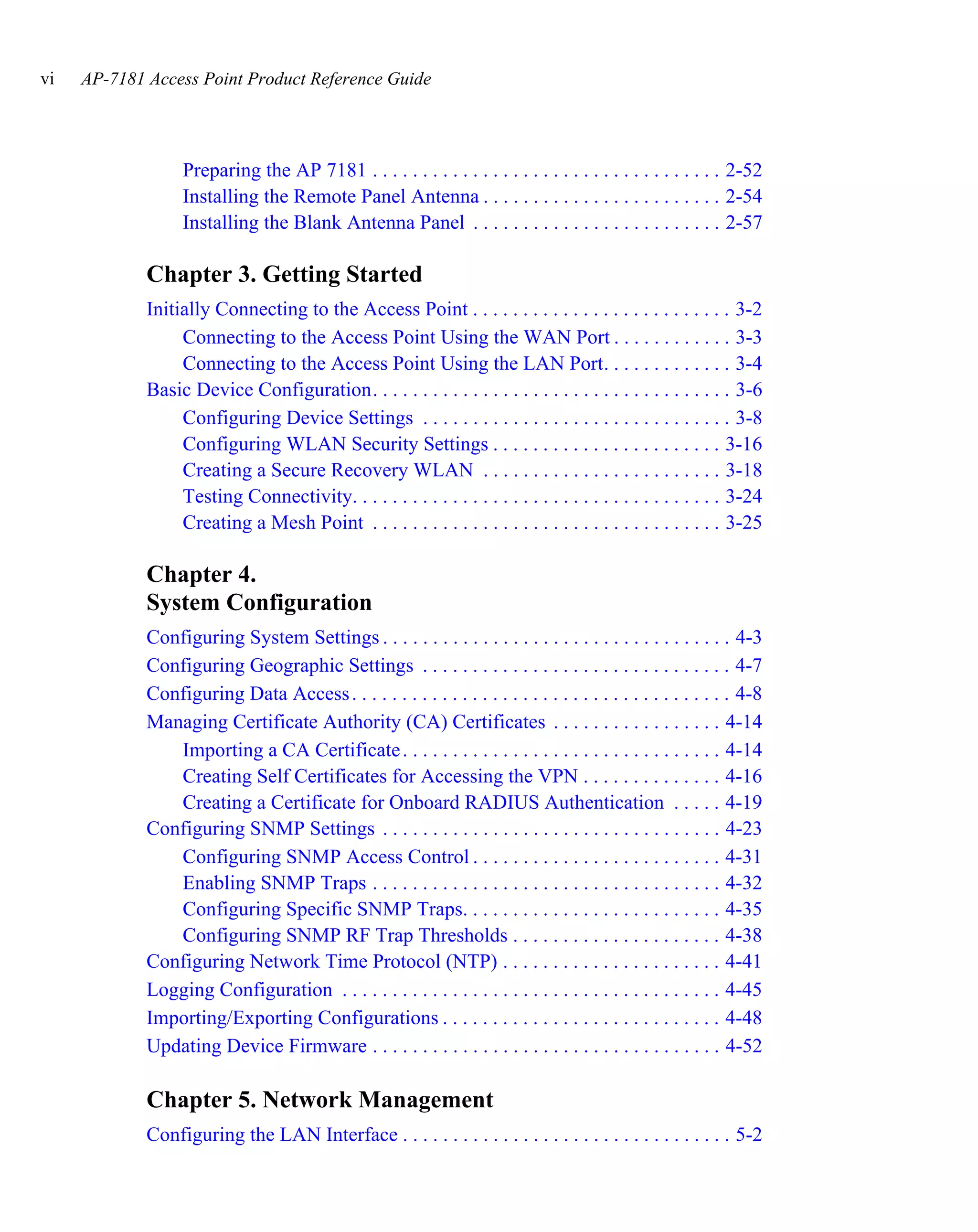 vi   AP-7181 Access Point Product Reference Guide




                   Preparing the AP 7181 . . . . . . . . . . . . . . . . . . . . . . . . . . . . . . . . . . . 2-52
                   Installing the Remote Panel Antenna . . . . . . . . . . . . . . . . . . . . . . . . 2-54
                   Installing the Blank Antenna Panel . . . . . . . . . . . . . . . . . . . . . . . . . 2-57

             Chapter 3. Getting Started
             Initially Connecting to the Access Point . . . . . . . . . . . . . . . . . . . . . . . . . . 3-2
                  Connecting to the Access Point Using the WAN Port . . . . . . . . . . . . 3-3
                  Connecting to the Access Point Using the LAN Port. . . . . . . . . . . . . 3-4
             Basic Device Configuration. . . . . . . . . . . . . . . . . . . . . . . . . . . . . . . . . . . . 3-6
                  Configuring Device Settings . . . . . . . . . . . . . . . . . . . . . . . . . . . . . . . 3-8
                  Configuring WLAN Security Settings . . . . . . . . . . . . . . . . . . . . . . . 3-16
                  Creating a Secure Recovery WLAN . . . . . . . . . . . . . . . . . . . . . . . . 3-18
                  Testing Connectivity. . . . . . . . . . . . . . . . . . . . . . . . . . . . . . . . . . . . . 3-24
                  Creating a Mesh Point . . . . . . . . . . . . . . . . . . . . . . . . . . . . . . . . . . . 3-25

             Chapter 4.
             System Configuration
             Configuring System Settings . . . . . . . . . . . . . . . . . . . . . . . . . . . . . . . . . . . 4-3
             Configuring Geographic Settings . . . . . . . . . . . . . . . . . . . . . . . . . . . . . . . 4-7
             Configuring Data Access . . . . . . . . . . . . . . . . . . . . . . . . . . . . . . . . . . . . . . 4-8
             Managing Certificate Authority (CA) Certificates . . . . . . . . . . . . . . . . . 4-14
                Importing a CA Certificate . . . . . . . . . . . . . . . . . . . . . . . . . . . . . . . . 4-14
                Creating Self Certificates for Accessing the VPN . . . . . . . . . . . . . . 4-16
                Creating a Certificate for Onboard RADIUS Authentication . . . . . 4-19
             Configuring SNMP Settings . . . . . . . . . . . . . . . . . . . . . . . . . . . . . . . . . . 4-23
                Configuring SNMP Access Control . . . . . . . . . . . . . . . . . . . . . . . . . 4-31
                Enabling SNMP Traps . . . . . . . . . . . . . . . . . . . . . . . . . . . . . . . . . . . 4-32
                Configuring Specific SNMP Traps. . . . . . . . . . . . . . . . . . . . . . . . . . 4-35
                Configuring SNMP RF Trap Thresholds . . . . . . . . . . . . . . . . . . . . . 4-38
             Configuring Network Time Protocol (NTP) . . . . . . . . . . . . . . . . . . . . . . 4-41
             Logging Configuration . . . . . . . . . . . . . . . . . . . . . . . . . . . . . . . . . . . . . . 4-45
             Importing/Exporting Configurations . . . . . . . . . . . . . . . . . . . . . . . . . . . . 4-48
             Updating Device Firmware . . . . . . . . . . . . . . . . . . . . . . . . . . . . . . . . . . . 4-52

             Chapter 5. Network Management
             Configuring the LAN Interface . . . . . . . . . . . . . . . . . . . . . . . . . . . . . . . . . 5-2
 