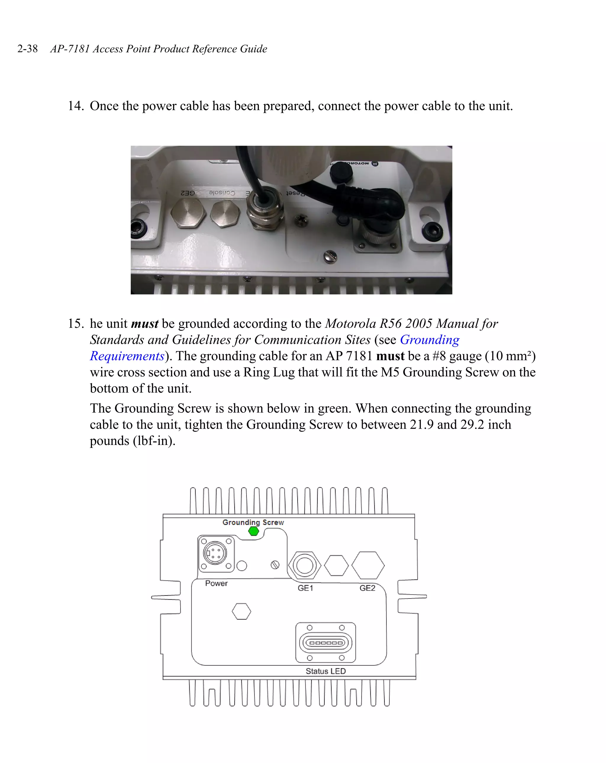 2-38   AP-7181 Access Point Product Reference Guide




          14. Once the power cable has been prepared, connect the power cable to the unit.




          15. he unit must be grounded according to the Motorola R56 2005 Manual for
              Standards and Guidelines for Communication Sites (see Grounding
              Requirements). The grounding cable for an AP 7181 must be a #8 gauge (10 mm²)
              wire cross section and use a Ring Lug that will fit the M5 Grounding Screw on the
              bottom of the unit.
              The Grounding Screw is shown below in green. When connecting the grounding
              cable to the unit, tighten the Grounding Screw to between 21.9 and 29.2 inch
              pounds (lbf-in).
 