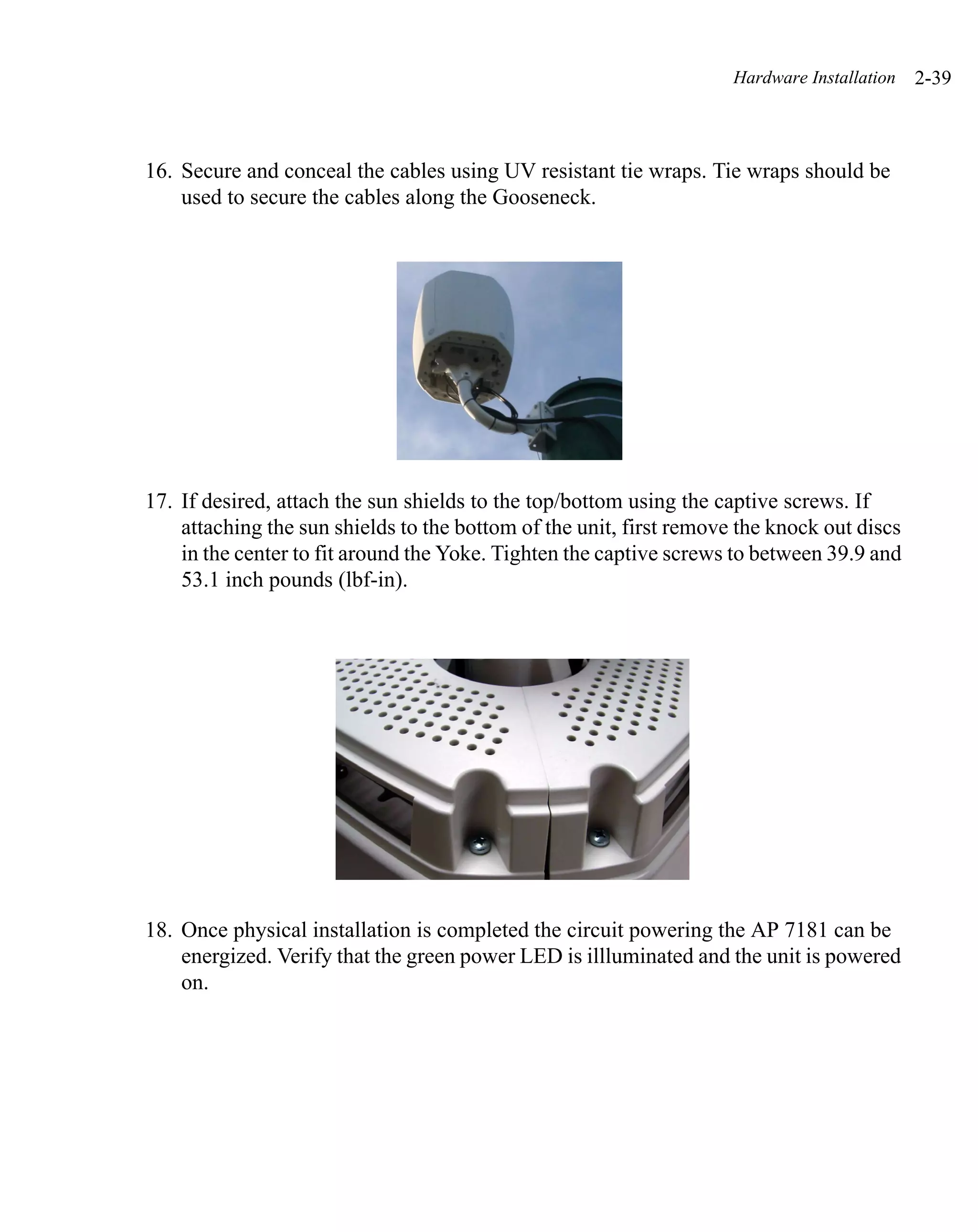 Hardware Installation   2-39



16. Secure and conceal the cables using UV resistant tie wraps. Tie wraps should be
    used to secure the cables along the Gooseneck.




17. If desired, attach the sun shields to the top/bottom using the captive screws. If
    attaching the sun shields to the bottom of the unit, first remove the knock out discs
    in the center to fit around the Yoke. Tighten the captive screws to between 39.9 and
    53.1 inch pounds (lbf-in).




18. Once physical installation is completed the circuit powering the AP 7181 can be
    energized. Verify that the green power LED is illluminated and the unit is powered
    on.
 