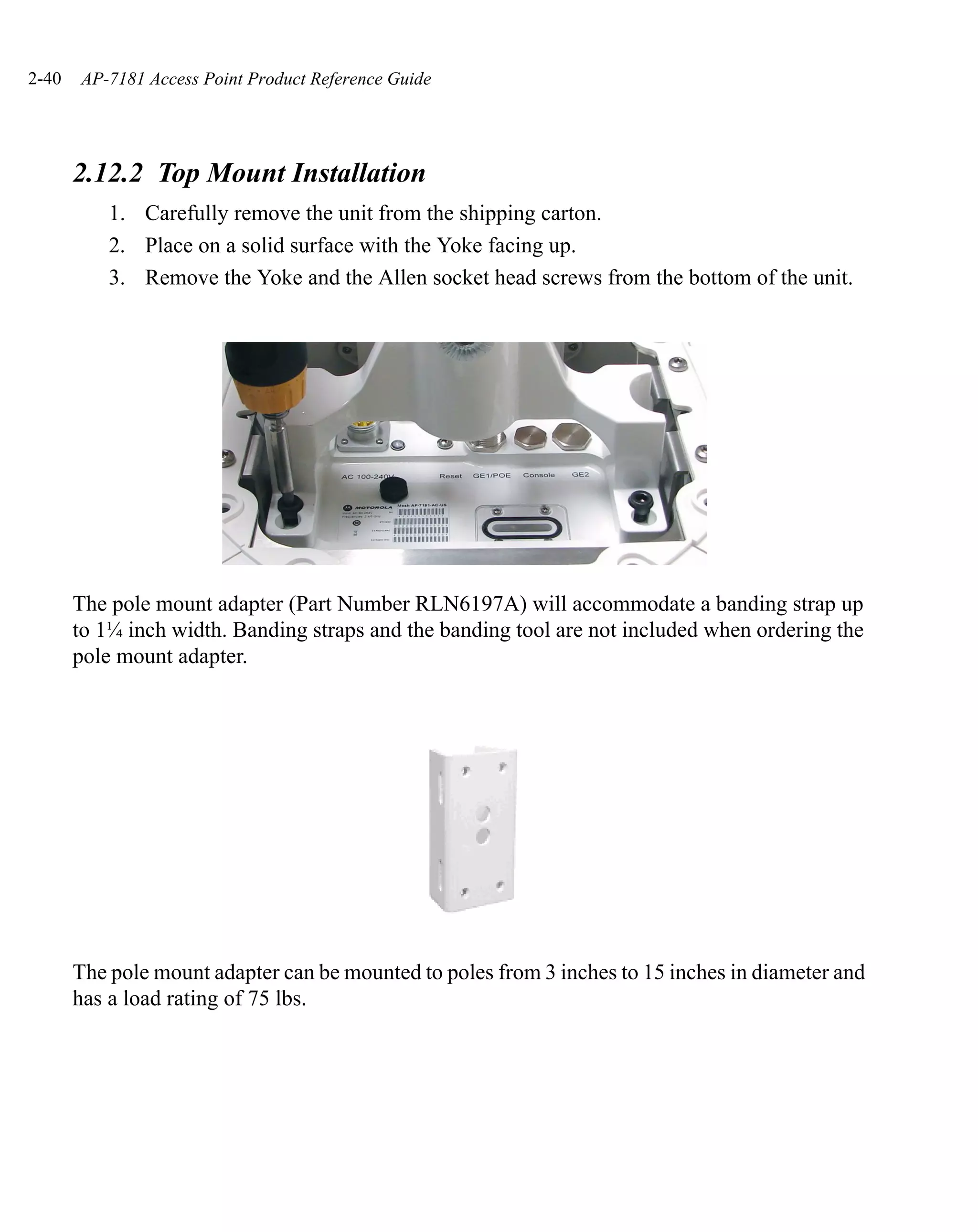 2-40   AP-7181 Access Point Product Reference Guide




       2.12.2 Top Mount Installation
           1. Carefully remove the unit from the shipping carton.
           2. Place on a solid surface with the Yoke facing up.
           3. Remove the Yoke and the Allen socket head screws from the bottom of the unit.




       The pole mount adapter (Part Number RLN6197A) will accommodate a banding strap up
       to 1¼ inch width. Banding straps and the banding tool are not included when ordering the
       pole mount adapter.




       The pole mount adapter can be mounted to poles from 3 inches to 15 inches in diameter and
       has a load rating of 75 lbs.
 