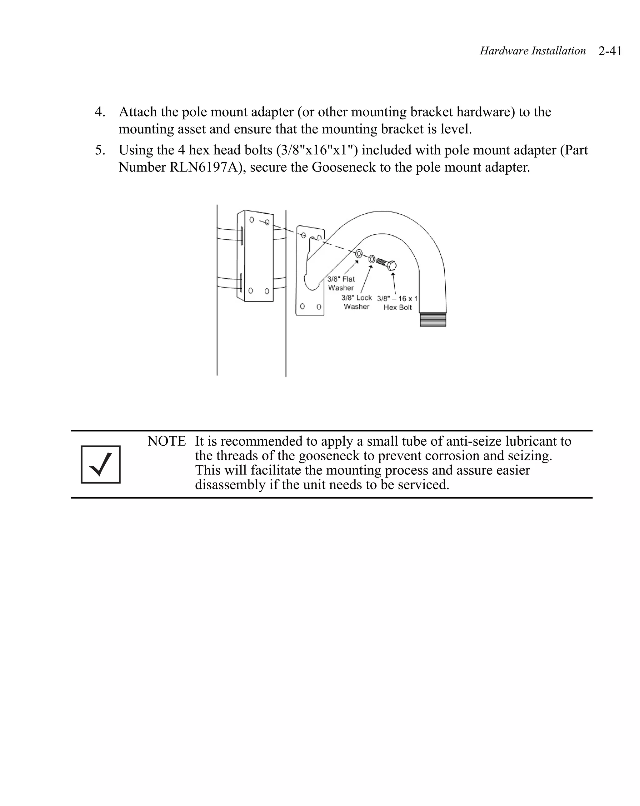 Hardware Installation   2-41



4. Attach the pole mount adapter (or other mounting bracket hardware) to the
   mounting asset and ensure that the mounting bracket is level.
5. Using the 4 hex head bolts (3/8"x16"x1") included with pole mount adapter (Part
   Number RLN6197A), secure the Gooseneck to the pole mount adapter.




        NOTE It is recommended to apply a small tube of anti-seize lubricant to
             the threads of the gooseneck to prevent corrosion and seizing.
             This will facilitate the mounting process and assure easier
             disassembly if the unit needs to be serviced.
 