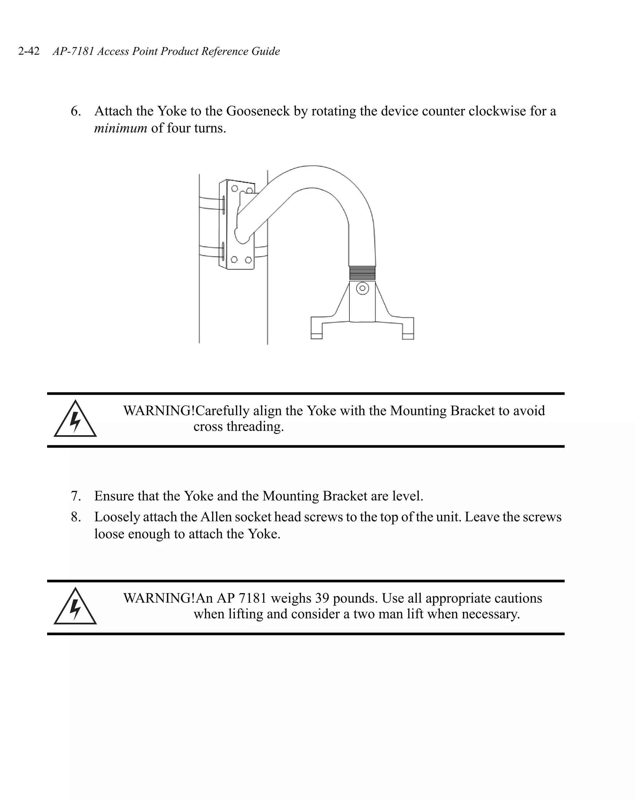 2-42   AP-7181 Access Point Product Reference Guide




          6. Attach the Yoke to the Gooseneck by rotating the device counter clockwise for a
             minimum of four turns.




                    WARNING!Carefully align the Yoke with the Mounting Bracket to avoid
                            cross threading.



          7. Ensure that the Yoke and the Mounting Bracket are level.
          8. Loosely attach the Allen socket head screws to the top of the unit. Leave the screws
             loose enough to attach the Yoke.



                    WARNING!An AP 7181 weighs 39 pounds. Use all appropriate cautions
                            when lifting and consider a two man lift when necessary.
 