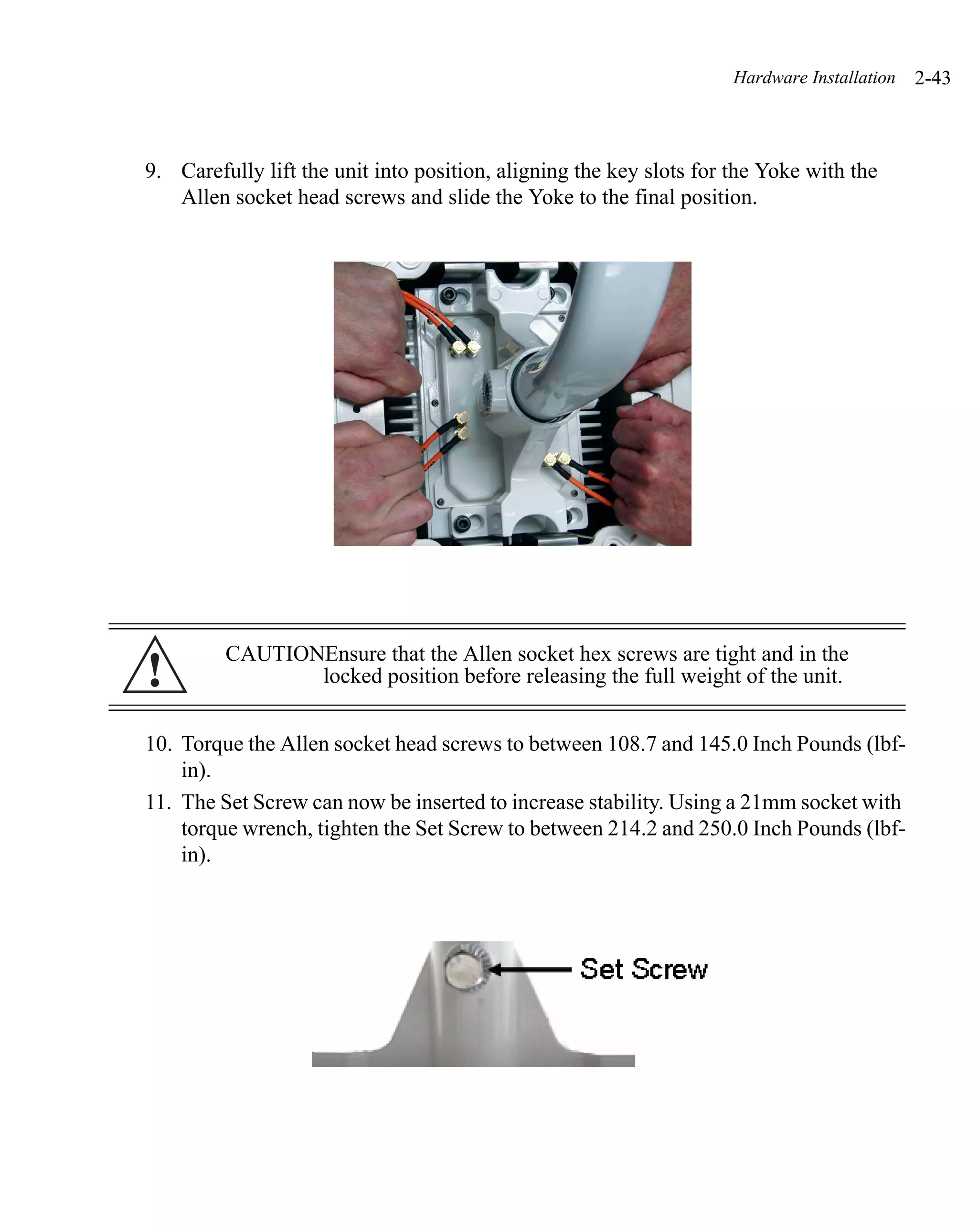Hardware Installation   2-43



9. Carefully lift the unit into position, aligning the key slots for the Yoke with the
   Allen socket head screws and slide the Yoke to the final position.




         CAUTIONEnsure that the Allen socket hex screws are tight and in the
!               locked position before releasing the full weight of the unit.


10. Torque the Allen socket head screws to between 108.7 and 145.0 Inch Pounds (lbf-
    in).
11. The Set Screw can now be inserted to increase stability. Using a 21mm socket with
    torque wrench, tighten the Set Screw to between 214.2 and 250.0 Inch Pounds (lbf-
    in).
 