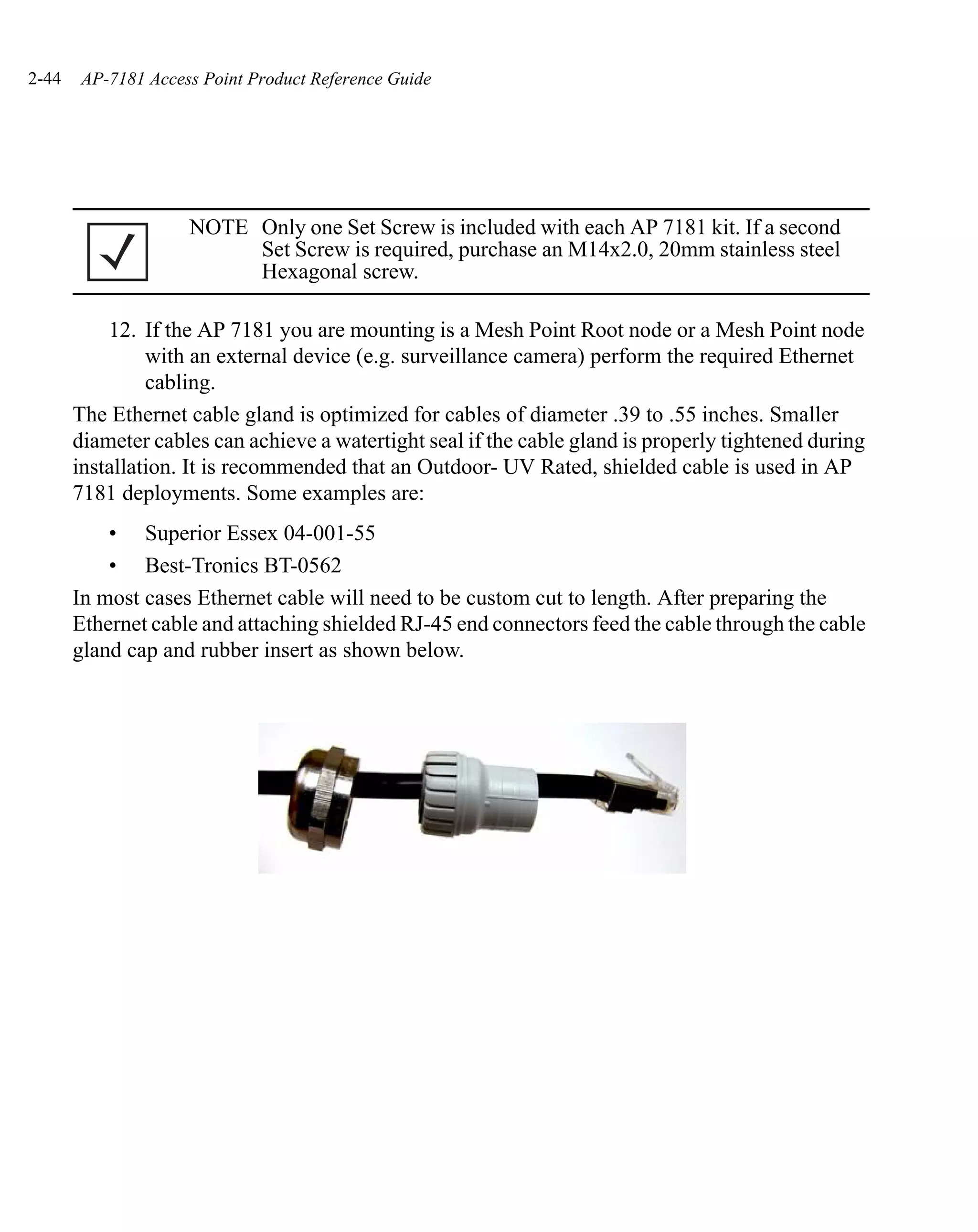 2-44    AP-7181 Access Point Product Reference Guide




                     NOTE Only one Set Screw is included with each AP 7181 kit. If a second
                          Set Screw is required, purchase an M14x2.0, 20mm stainless steel
                          Hexagonal screw.

           12. If the AP 7181 you are mounting is a Mesh Point Root node or a Mesh Point node
                with an external device (e.g. surveillance camera) perform the required Ethernet
                cabling.
       The Ethernet cable gland is optimized for cables of diameter .39 to .55 inches. Smaller
       diameter cables can achieve a watertight seal if the cable gland is properly tightened during
       installation. It is recommended that an Outdoor- UV Rated, shielded cable is used in AP
       7181 deployments. Some examples are:
           • Superior Essex 04-001-55
           • Best-Tronics BT-0562
       In most cases Ethernet cable will need to be custom cut to length. After preparing the
       Ethernet cable and attaching shielded RJ-45 end connectors feed the cable through the cable
       gland cap and rubber insert as shown below.
 