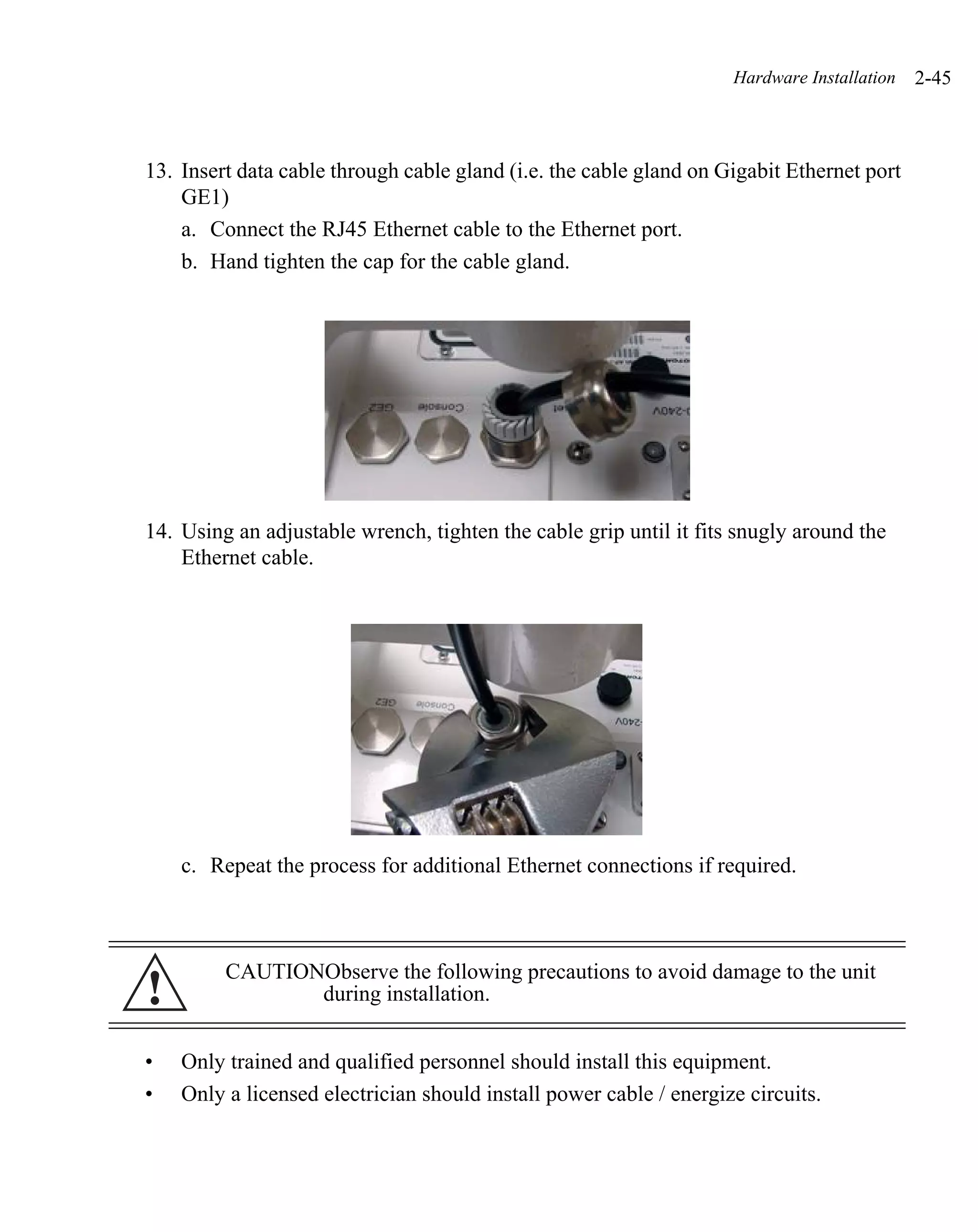 Hardware Installation   2-45



13. Insert data cable through cable gland (i.e. the cable gland on Gigabit Ethernet port
    GE1)
    a. Connect the RJ45 Ethernet cable to the Ethernet port.
    b. Hand tighten the cap for the cable gland.




14. Using an adjustable wrench, tighten the cable grip until it fits snugly around the
    Ethernet cable.




    c. Repeat the process for additional Ethernet connections if required.



         CAUTIONObserve the following precautions to avoid damage to the unit
!               during installation.


•   Only trained and qualified personnel should install this equipment.
•   Only a licensed electrician should install power cable / energize circuits.
 