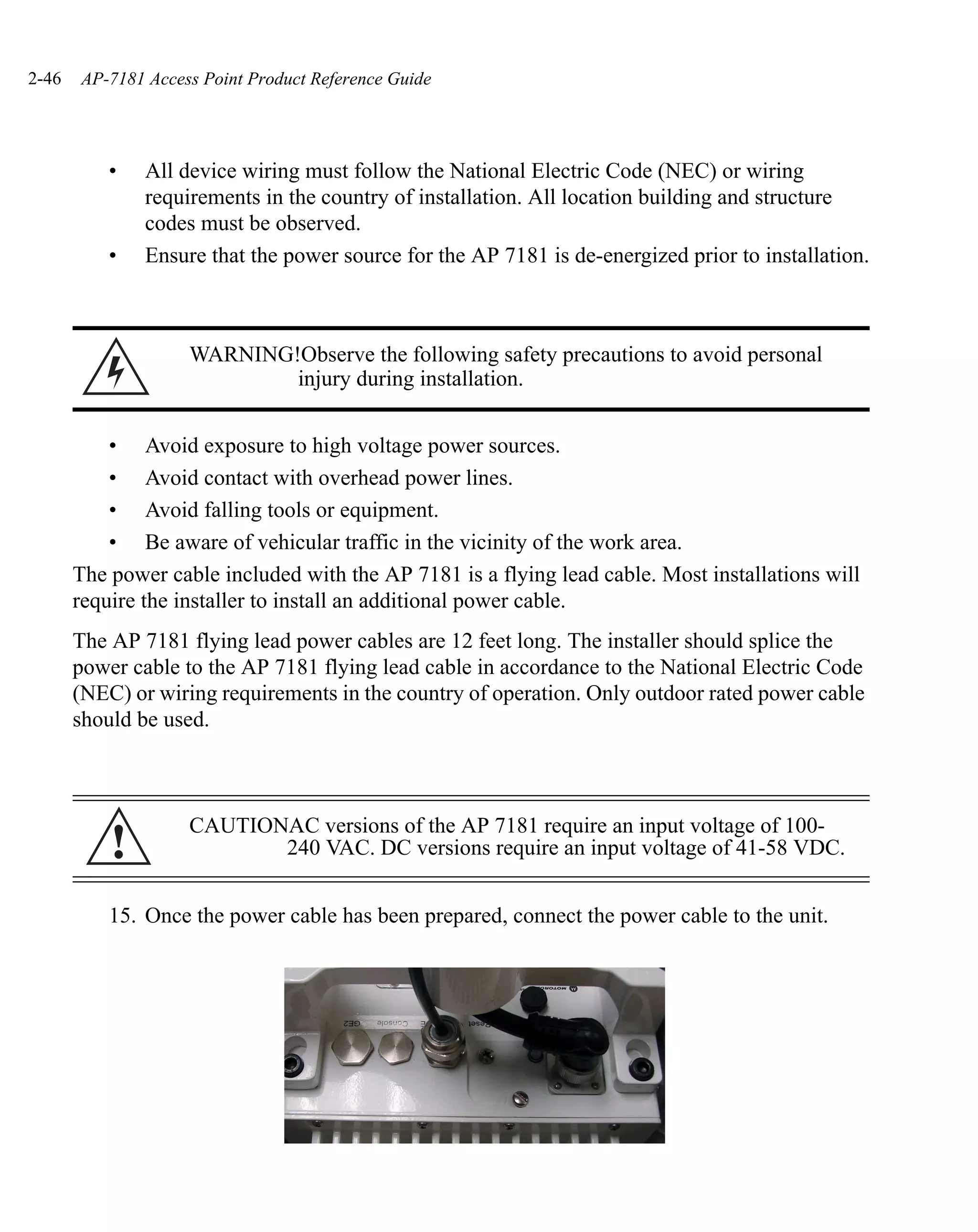 2-46   AP-7181 Access Point Product Reference Guide




           •   All device wiring must follow the National Electric Code (NEC) or wiring
               requirements in the country of installation. All location building and structure
               codes must be observed.
           •   Ensure that the power source for the AP 7181 is de-energized prior to installation.



                    WARNING!Observe the following safety precautions to avoid personal
                            injury during installation.


           • Avoid exposure to high voltage power sources.
           • Avoid contact with overhead power lines.
           • Avoid falling tools or equipment.
           • Be aware of vehicular traffic in the vicinity of the work area.
       The power cable included with the AP 7181 is a flying lead cable. Most installations will
       require the installer to install an additional power cable.
       The AP 7181 flying lead power cables are 12 feet long. The installer should splice the
       power cable to the AP 7181 flying lead cable in accordance to the National Electric Code
       (NEC) or wiring requirements in the country of operation. Only outdoor rated power cable
       should be used.



                    CAUTIONAC versions of the AP 7181 require an input voltage of 100-
           !               240 VAC. DC versions require an input voltage of 41-58 VDC.


           15. Once the power cable has been prepared, connect the power cable to the unit.
 