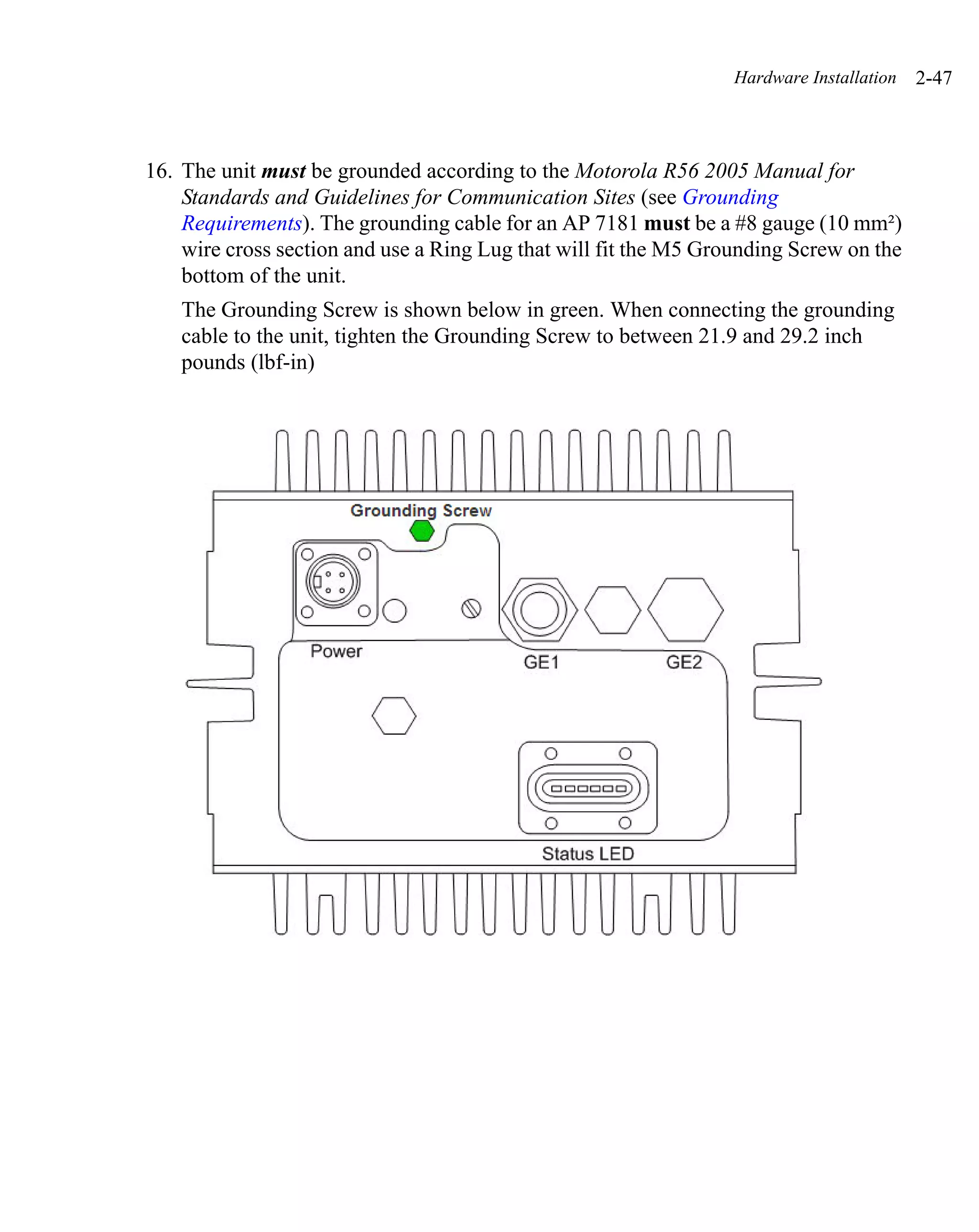 Hardware Installation   2-47



16. The unit must be grounded according to the Motorola R56 2005 Manual for
    Standards and Guidelines for Communication Sites (see Grounding
    Requirements). The grounding cable for an AP 7181 must be a #8 gauge (10 mm²)
    wire cross section and use a Ring Lug that will fit the M5 Grounding Screw on the
    bottom of the unit.
    The Grounding Screw is shown below in green. When connecting the grounding
    cable to the unit, tighten the Grounding Screw to between 21.9 and 29.2 inch
    pounds (lbf-in)
 