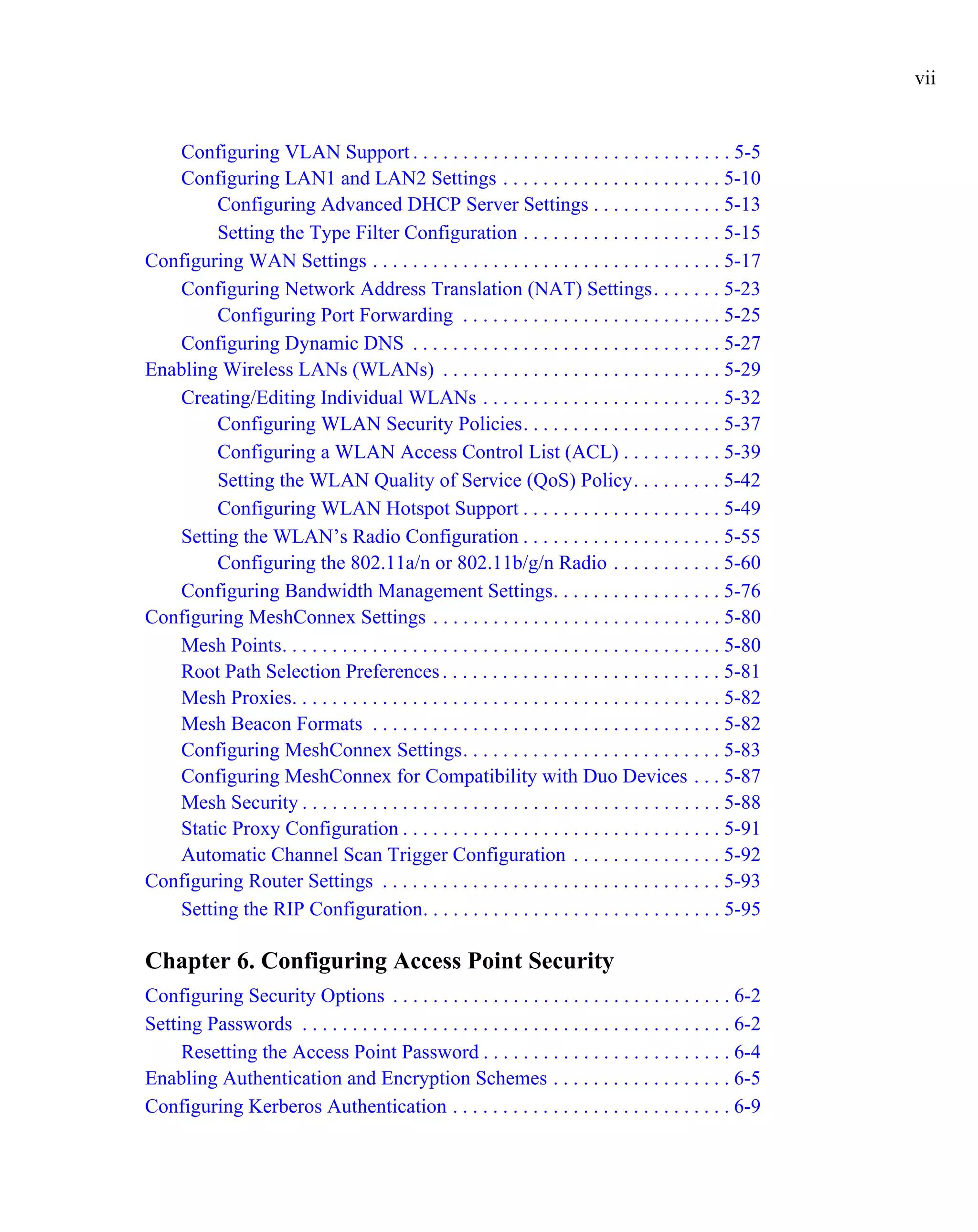 vii


   Configuring VLAN Support . . . . . . . . . . . . . . . . . . . . . . . . . . . . . . . . 5-5
   Configuring LAN1 and LAN2 Settings . . . . . . . . . . . . . . . . . . . . . . 5-10
        Configuring Advanced DHCP Server Settings . . . . . . . . . . . . . 5-13
        Setting the Type Filter Configuration . . . . . . . . . . . . . . . . . . . . 5-15
Configuring WAN Settings . . . . . . . . . . . . . . . . . . . . . . . . . . . . . . . . . . . 5-17
   Configuring Network Address Translation (NAT) Settings. . . . . . . 5-23
        Configuring Port Forwarding . . . . . . . . . . . . . . . . . . . . . . . . . . 5-25
   Configuring Dynamic DNS . . . . . . . . . . . . . . . . . . . . . . . . . . . . . . . 5-27
Enabling Wireless LANs (WLANs) . . . . . . . . . . . . . . . . . . . . . . . . . . . . 5-29
   Creating/Editing Individual WLANs . . . . . . . . . . . . . . . . . . . . . . . . 5-32
        Configuring WLAN Security Policies. . . . . . . . . . . . . . . . . . . . 5-37
        Configuring a WLAN Access Control List (ACL) . . . . . . . . . . 5-39
        Setting the WLAN Quality of Service (QoS) Policy. . . . . . . . . 5-42
        Configuring WLAN Hotspot Support . . . . . . . . . . . . . . . . . . . . 5-49
   Setting the WLAN’s Radio Configuration . . . . . . . . . . . . . . . . . . . . 5-55
        Configuring the 802.11a/n or 802.11b/g/n Radio . . . . . . . . . . . 5-60
   Configuring Bandwidth Management Settings. . . . . . . . . . . . . . . . . 5-76
Configuring MeshConnex Settings . . . . . . . . . . . . . . . . . . . . . . . . . . . . . 5-80
   Mesh Points. . . . . . . . . . . . . . . . . . . . . . . . . . . . . . . . . . . . . . . . . . . . 5-80
   Root Path Selection Preferences . . . . . . . . . . . . . . . . . . . . . . . . . . . . 5-81
   Mesh Proxies. . . . . . . . . . . . . . . . . . . . . . . . . . . . . . . . . . . . . . . . . . . 5-82
   Mesh Beacon Formats . . . . . . . . . . . . . . . . . . . . . . . . . . . . . . . . . . . 5-82
   Configuring MeshConnex Settings. . . . . . . . . . . . . . . . . . . . . . . . . . 5-83
   Configuring MeshConnex for Compatibility with Duo Devices . . . 5-87
   Mesh Security . . . . . . . . . . . . . . . . . . . . . . . . . . . . . . . . . . . . . . . . . . 5-88
   Static Proxy Configuration . . . . . . . . . . . . . . . . . . . . . . . . . . . . . . . . 5-91
   Automatic Channel Scan Trigger Configuration . . . . . . . . . . . . . . . 5-92
Configuring Router Settings . . . . . . . . . . . . . . . . . . . . . . . . . . . . . . . . . . 5-93
   Setting the RIP Configuration. . . . . . . . . . . . . . . . . . . . . . . . . . . . . . 5-95

Chapter 6. Configuring Access Point Security
Configuring Security Options . . . . . . . . . . . . . . . . . . . . . . . . . . . . . . . . . . 6-2
Setting Passwords . . . . . . . . . . . . . . . . . . . . . . . . . . . . . . . . . . . . . . . . . . . 6-2
     Resetting the Access Point Password . . . . . . . . . . . . . . . . . . . . . . . . . 6-4
Enabling Authentication and Encryption Schemes . . . . . . . . . . . . . . . . . . 6-5
Configuring Kerberos Authentication . . . . . . . . . . . . . . . . . . . . . . . . . . . . 6-9
 