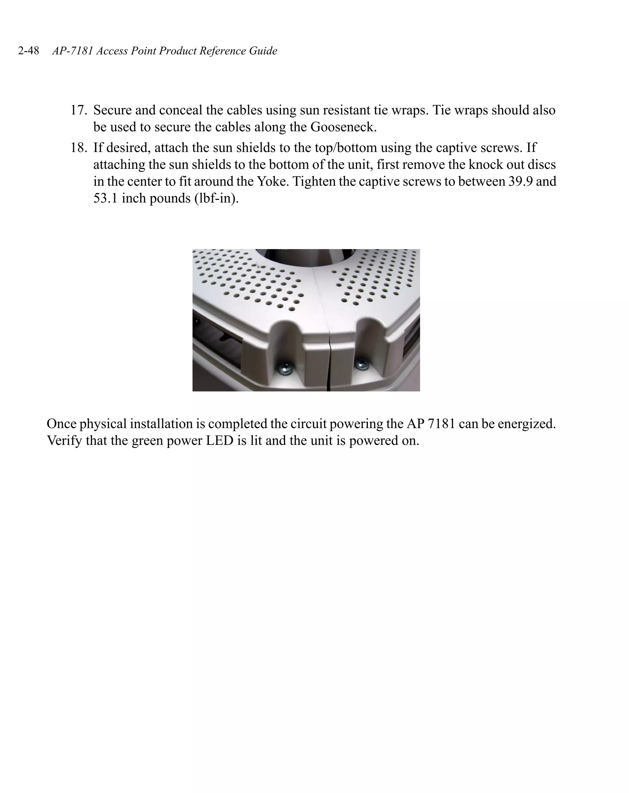 2-48   AP-7181 Access Point Product Reference Guide




           17. Secure and conceal the cables using sun resistant tie wraps. Tie wraps should also
               be used to secure the cables along the Gooseneck.
           18. If desired, attach the sun shields to the top/bottom using the captive screws. If
               attaching the sun shields to the bottom of the unit, first remove the knock out discs
               in the center to fit around the Yoke. Tighten the captive screws to between 39.9 and
               53.1 inch pounds (lbf-in).




       Once physical installation is completed the circuit powering the AP 7181 can be energized.
       Verify that the green power LED is lit and the unit is powered on.
 