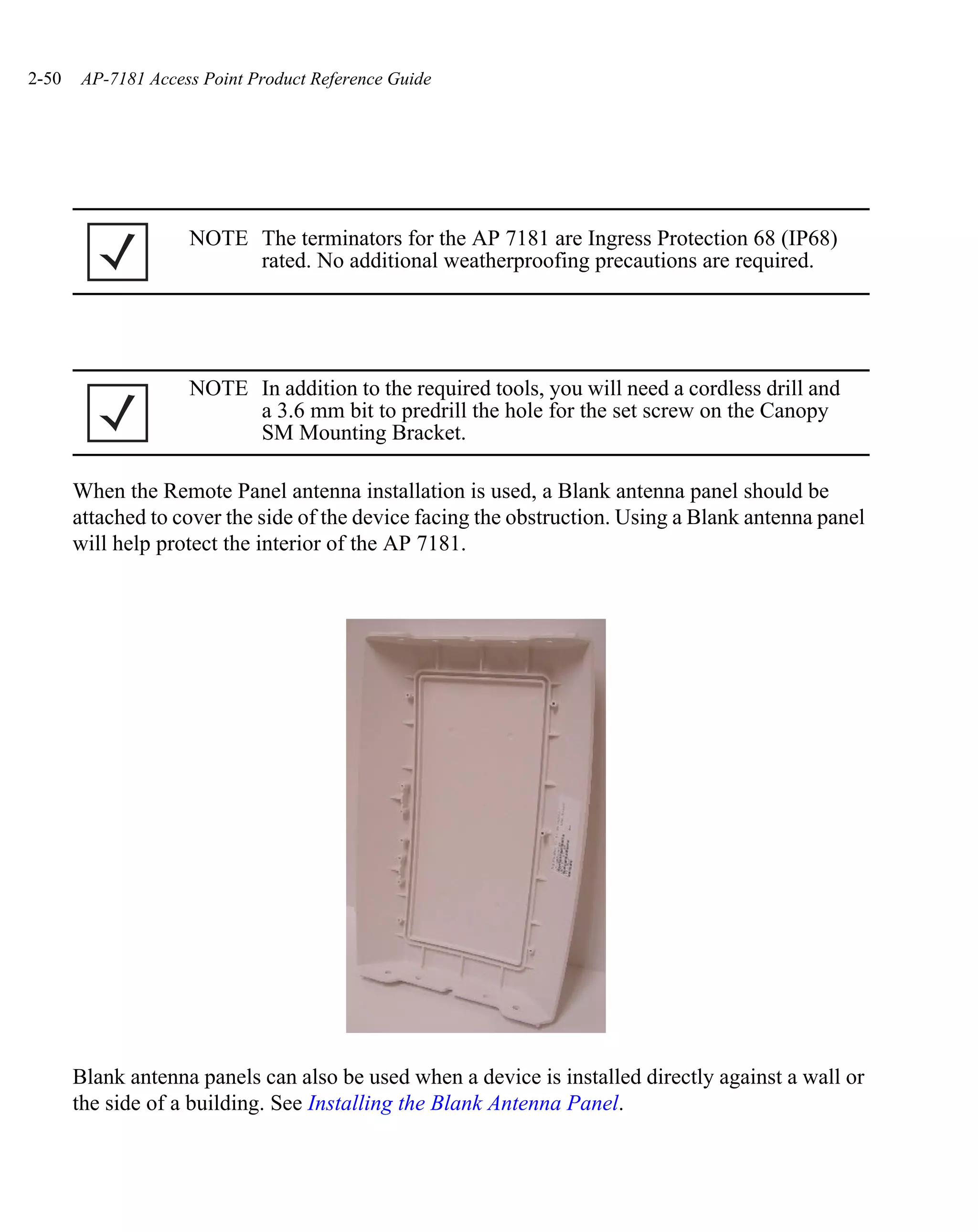 2-50   AP-7181 Access Point Product Reference Guide




                    NOTE The terminators for the AP 7181 are Ingress Protection 68 (IP68)
                         rated. No additional weatherproofing precautions are required.




                    NOTE In addition to the required tools, you will need a cordless drill and
                         a 3.6 mm bit to predrill the hole for the set screw on the Canopy
                         SM Mounting Bracket.

       When the Remote Panel antenna installation is used, a Blank antenna panel should be
       attached to cover the side of the device facing the obstruction. Using a Blank antenna panel
       will help protect the interior of the AP 7181.




       Blank antenna panels can also be used when a device is installed directly against a wall or
       the side of a building. See Installing the Blank Antenna Panel.
 