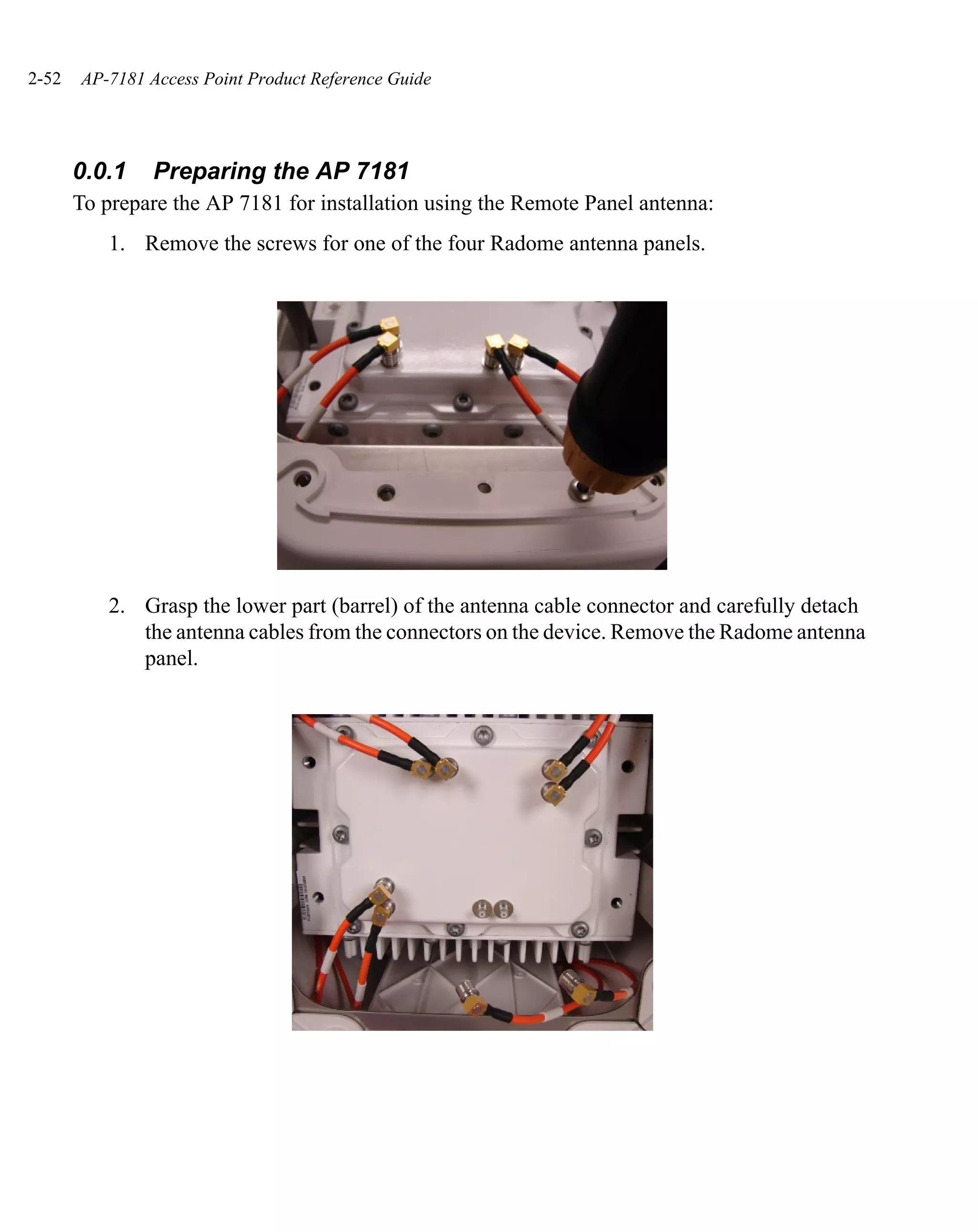2-52   AP-7181 Access Point Product Reference Guide




       0.0.1    Preparing the AP 7181
       To prepare the AP 7181 for installation using the Remote Panel antenna:
           1. Remove the screws for one of the four Radome antenna panels.




           2. Grasp the lower part (barrel) of the antenna cable connector and carefully detach
              the antenna cables from the connectors on the device. Remove the Radome antenna
              panel.
 