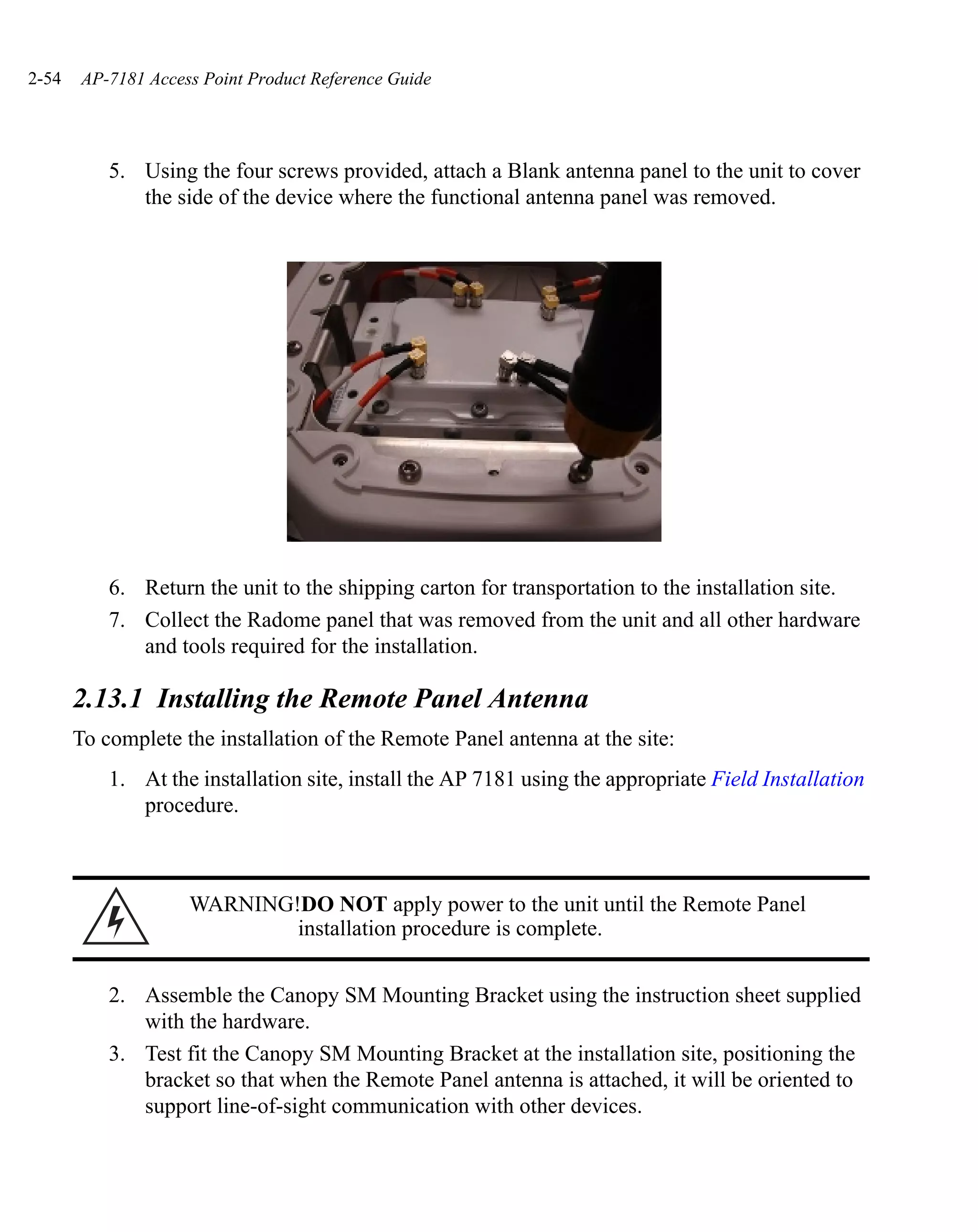 2-54   AP-7181 Access Point Product Reference Guide




           5. Using the four screws provided, attach a Blank antenna panel to the unit to cover
              the side of the device where the functional antenna panel was removed.




           6. Return the unit to the shipping carton for transportation to the installation site.
           7. Collect the Radome panel that was removed from the unit and all other hardware
              and tools required for the installation.

       2.13.1 Installing the Remote Panel Antenna
       To complete the installation of the Remote Panel antenna at the site:
           1. At the installation site, install the AP 7181 using the appropriate Field Installation
              procedure.



                    WARNING!DO NOT apply power to the unit until the Remote Panel
                            installation procedure is complete.


           2. Assemble the Canopy SM Mounting Bracket using the instruction sheet supplied
              with the hardware.
           3. Test fit the Canopy SM Mounting Bracket at the installation site, positioning the
              bracket so that when the Remote Panel antenna is attached, it will be oriented to
              support line-of-sight communication with other devices.
 