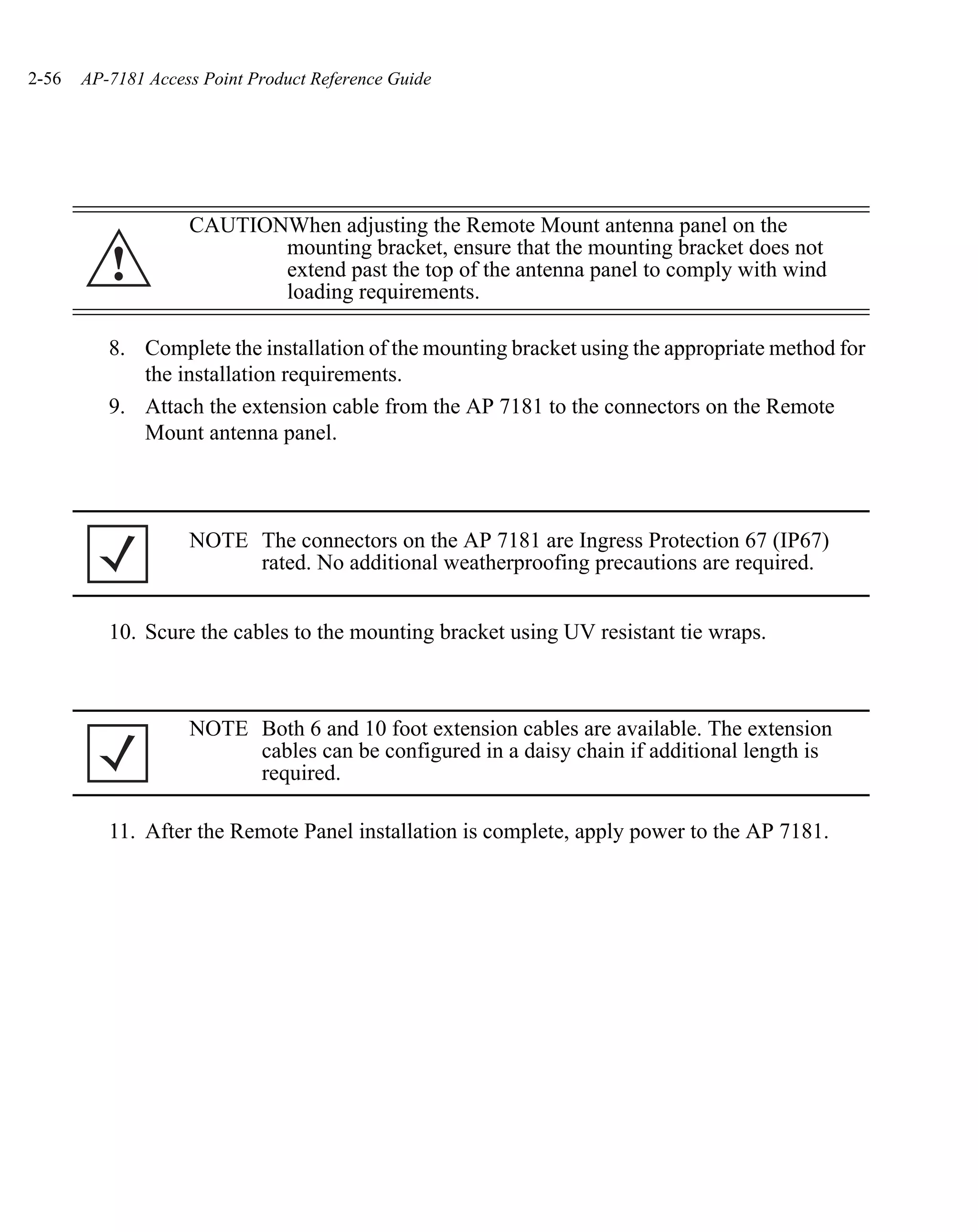 2-56   AP-7181 Access Point Product Reference Guide




                    CAUTIONWhen adjusting the Remote Mount antenna panel on the
                           mounting bracket, ensure that the mounting bracket does not
          !                extend past the top of the antenna panel to comply with wind
                           loading requirements.

          8. Complete the installation of the mounting bracket using the appropriate method for
             the installation requirements.
          9. Attach the extension cable from the AP 7181 to the connectors on the Remote
             Mount antenna panel.



                    NOTE The connectors on the AP 7181 are Ingress Protection 67 (IP67)
                         rated. No additional weatherproofing precautions are required.


          10. Scure the cables to the mounting bracket using UV resistant tie wraps.



                    NOTE Both 6 and 10 foot extension cables are available. The extension
                         cables can be configured in a daisy chain if additional length is
                         required.

          11. After the Remote Panel installation is complete, apply power to the AP 7181.
 