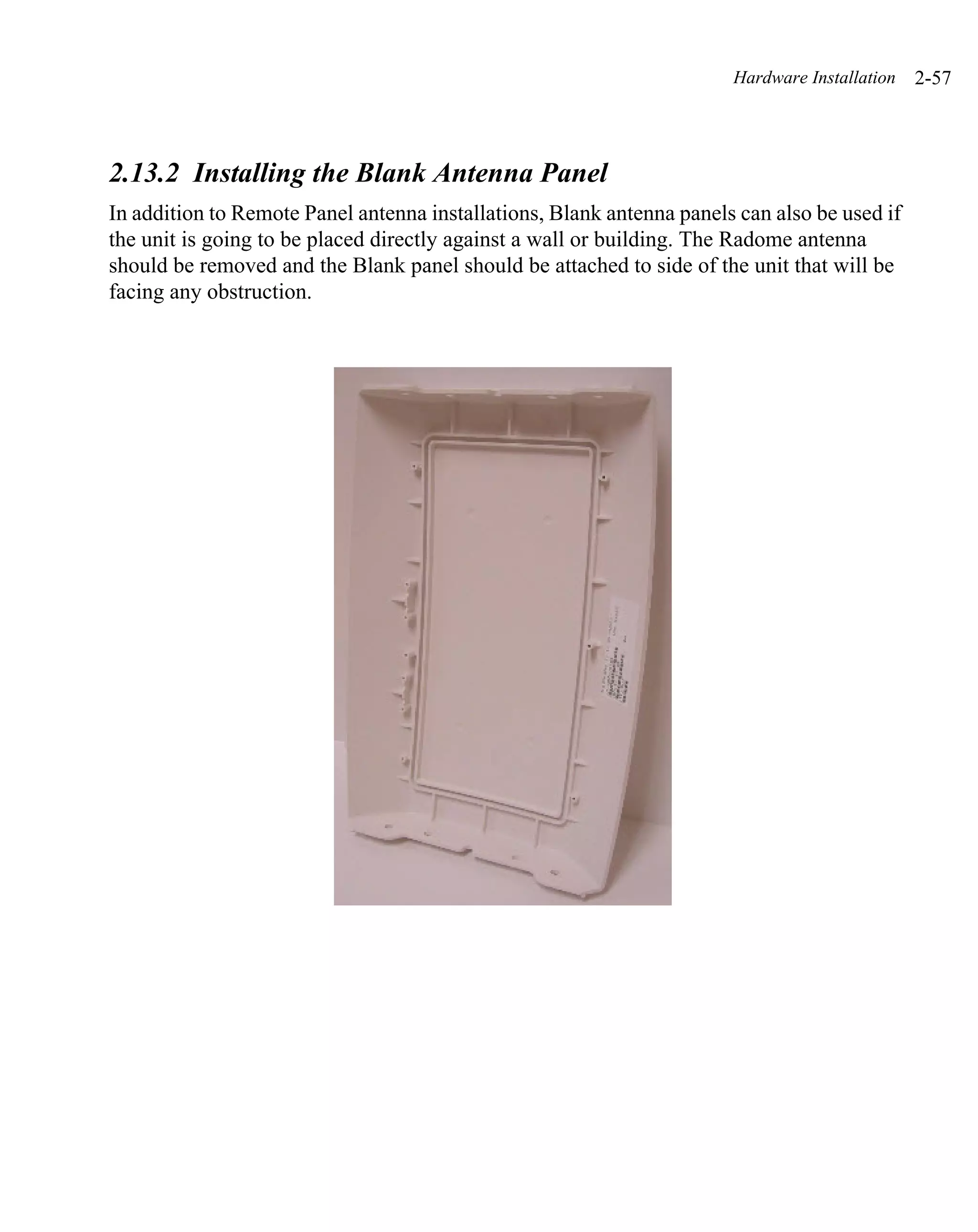 Hardware Installation   2-57



2.13.2 Installing the Blank Antenna Panel
In addition to Remote Panel antenna installations, Blank antenna panels can also be used if
the unit is going to be placed directly against a wall or building. The Radome antenna
should be removed and the Blank panel should be attached to side of the unit that will be
facing any obstruction.
 