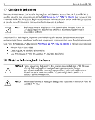 10 Ponto de Acesso AP-7562
1.7 Conteúdo da Embalagem
Remova cuidadosamente todo o material de proteção da embalagem ao redor do Ponto de Acesso AP-7562 e
guarde o recipiente para armazenamento. Consulte Hardware do AP-7562 na página 6 ao verificar se todo
o hardware do AP-7562 foi recebido. Registre os números de série nas caixas de envio e no AP-7562 para pedidos
de garantia e referências durante os procedimentos de download do software.
Ao abrir as caixas de transporte, inspecione o equipamento quanto a danos. Se você encontrar qualquer
equipamento danificado ou se houver ausência de equipamento, entre em contato com o Suporte imediatamente.
Cada Ponto de Acesso do AP-7562 (consulte Hardware do AP-7562 na página 6) inclui as seguintes peças:
• Ponto de Acesso do AP-7562
• Kit de plugue RJ45 resistente a intempéries
• Guia de Instalação do Ponto de Acesso do AP-7562 (este documento)
1.8 Diretrizes de Instalação do Hardware
NOTA Registre os números de série nas caixas de envio e nos Pontos de Acesso do
AP-7562 para pedidos de garantia e referências durante os procedimentos de
download do software.
ATENÇÃO Todo o cabeamento do dispositivo deve estar em conformidade com o NEC (National
Electric Code, código elétrico nacional) ou com as regulamentações e os
procedimentos definidos pelos órgãos regulatórios do país ou da região onde os
dispositivos estão sendo implantados. Todos os códigos locais de edifício e
estrutura devem ser observados.
AVISO! Observe estritamente as precauções de segurança e os avisos ao instalar um Ponto de
Acesso do AP-7562.
!
 
