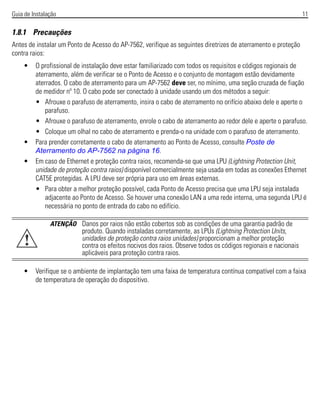 Guia de Instalação 11
1.8.1 Precauções
Antes de instalar um Ponto de Acesso do AP-7562, verifique as seguintes diretrizes de aterramento e proteção
contra raios:
• O profissional de instalação deve estar familiarizado com todos os requisitos e códigos regionais de
aterramento, além de verificar se o Ponto de Acesso e o conjunto de montagem estão devidamente
aterrados. O cabo de aterramento para um AP-7562 deve ser, no mínimo, uma seção cruzada de fiação
de medidor nº 10. O cabo pode ser conectado à unidade usando um dos métodos a seguir:
• Afrouxe o parafuso de aterramento, insira o cabo de aterramento no orifício abaixo dele e aperte o
parafuso.
• Afrouxe o parafuso de aterramento, enrole o cabo de aterramento ao redor dele e aperte o parafuso.
• Coloque um olhal no cabo de aterramento e prenda-o na unidade com o parafuso de aterramento.
• Para prender corretamente o cabo de aterramento ao Ponto de Acesso, consulte Poste de
Aterramento do AP-7562 na página 16.
• Em caso de Ethernet e proteção contra raios, recomenda-se que uma LPU (Lightning Protection Unit,
unidade de proteção contra raios) disponível comercialmente seja usada em todas as conexões Ethernet
CAT5E protegidas. A LPU deve ser própria para uso em áreas externas.
• Para obter a melhor proteção possível, cada Ponto de Acesso precisa que uma LPU seja instalada
adjacente ao Ponto de Acesso. Se houver uma conexão LAN a uma rede interna, uma segunda LPU é
necessária no ponto de entrada do cabo no edifício.
• Verifique se o ambiente de implantação tem uma faixa de temperatura contínua compatível com a faixa
de temperatura de operação do dispositivo.
ATENÇÃO Danos por raios não estão cobertos sob as condições de uma garantia padrão de
produto. Quando instaladas corretamente, as LPUs (Lightning Protection Units,
unidades de proteção contra raios unidades) proporcionam a melhor proteção
contra os efeitos nocivos dos raios. Observe todos os códigos regionais e nacionais
aplicáveis para proteção contra raios.
!
 