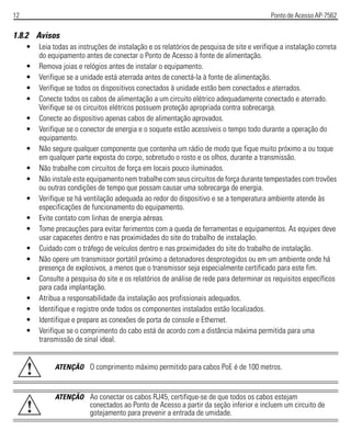 12 Ponto de Acesso AP-7562
1.8.2 Avisos
• Leia todas as instruções de instalação e os relatórios de pesquisa de site e verifique a instalação correta
do equipamento antes de conectar o Ponto de Acesso à fonte de alimentação.
• Remova joias e relógios antes de instalar o equipamento.
• Verifique se a unidade está aterrada antes de conectá-la à fonte de alimentação.
• Verifique se todos os dispositivos conectados à unidade estão bem conectados e aterrados.
• Conecte todos os cabos de alimentação a um circuito elétrico adequadamente conectado e aterrado.
Verifique se os circuitos elétricos possuem proteção apropriada contra sobrecarga.
• Conecte ao dispositivo apenas cabos de alimentação aprovados.
• Verifique se o conector de energia e o soquete estão acessíveis o tempo todo durante a operação do
equipamento.
• Não segure qualquer componente que contenha um rádio de modo que fique muito próximo a ou toque
em qualquer parte exposta do corpo, sobretudo o rosto e os olhos, durante a transmissão.
• Não trabalhe com circuitos de força em locais pouco iluminados.
• Não instale este equipamento nem trabalhe com seus circuitos de força durante tempestades com trovões
ou outras condições de tempo que possam causar uma sobrecarga de energia.
• Verifique se há ventilação adequada ao redor do dispositivo e se a temperatura ambiente atende às
especificações de funcionamento do equipamento.
• Evite contato com linhas de energia aéreas.
• Tome precauções para evitar ferimentos com a queda de ferramentas e equipamentos. As equipes deve
usar capacetes dentro e nas proximidades do site do trabalho de instalação.
• Cuidado com o tráfego de veículos dentro e nas proximidades do site do trabalho de instalação.
• Não opere um transmissor portátil próximo a detonadores desprotegidos ou em um ambiente onde há
presença de explosivos, a menos que o transmissor seja especialmente certificado para este fim.
• Consulte a pesquisa do site e os relatórios de análise de rede para determinar os requisitos específicos
para cada implantação.
• Atribua a responsabilidade da instalação aos profissionais adequados.
• Identifique e registre onde todos os componentes instalados estão localizados.
• Identifique e prepare as conexões de porta de console e Ethernet.
• Verifique se o comprimento do cabo está de acordo com a distância máxima permitida para uma
transmissão de sinal ideal.
ATENÇÃO O comprimento máximo permitido para cabos PoE é de 100 metros.
ATENÇÃO Ao conectar os cabos RJ45, certifique-se de que todos os cabos estejam
conectados ao Ponto de Acesso a partir da seção inferior e incluem um circuito de
gotejamento para prevenir a entrada de umidade.
!
!
 