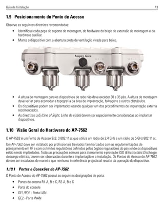 Guia de Instalação 13
1.9 Posicionamento do Ponto de Acesso
Observe as seguintes diretrizes recomendadas:
• Identifique cada peça do suporte de montagem, do hardware do braço de extensão de montagem e do
hardware auxiliar.
• Monte o dispositivo com a abertura preta de ventilação virada para baixo.
• A altura de montagem para os dispositivos de rede não deve exceder 30 a 35 pés. A altura de montagem
deve variar para acomodar a topografia da área de implantação, folhagens e outros obstáculos.
• Os dispositivos podem ser implantados usando qualquer um dos procedimentos de implantação externa
recomendados.
• As diretrizes LoS (Line of Sight, Linha de visão) devem ser especialmente consideradas ao implantar
dispositivos.
1.10 Visão Geral do Hardware do AP-7562
O AP-7562 é um Ponto de Acesso 3x3: 3 802.11ac que utiliza um rádio de 2,4 GHz e um rádio de 5 GHz 802.11ac.
Um AP-7562 deve ser instalado por profissionais treinados familiarizados com as regulamentações de
planejamento em RF e com os limites regulatórios definidos pelos órgãos reguladores do país onde os dispositivos
estão sendo implantados. Todas as precauções comuns para aterramento e proteção ESD (Electrostatic Discharge,
descarga elétrica) devem ser observadas durante a implantação e a instalação. Os Pontos de Acesso do AP-7562
devem ser instalados de maneira que nenhuma interferência prejudicial resulte da operação do dispositivo.
1.10.1 Portas e Conexões do AP-7562
O Ponto de Acesso do AP-7562 possui as seguintes designações de porta:
• Portas de antena R1-A, B e C, R2-A, B e C
• Porta do console
• GE1/POE - Porta LAN
• GE2 - Porta WAN
 