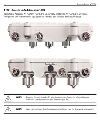 14 Ponto de Acesso AP-7562
1.10.2 Conectores da Antena do AP-7562
Os Pontos de Acesso do AP-7562 (AP-7562-67040-US, AP-7562-67040-EU e AP-7562-67040-WR) estão
configurados com seis conectores tipo N para dar suporte a dois rádios de dados WLAN ativos.
AVISO! As portas de antena onde não há antena montada devem ser adequadamente
finalizadas usando um dispositivo de terminação IP67.
AVISO! Todos os conectores de antena devem ser cobertos com fita à prova de intempéries.
 