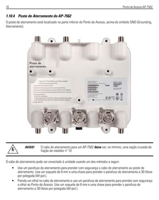 16 Ponto de Acesso AP-7562
1.10.4 Poste de Aterramento do AP-7562
O poste de aterramento está localizado na parte inferior do Ponto de Acesso, acima do símbolo GND (Grounding,
Aterramento).
O cabo de aterramento pode ser conectado à unidade usando um dos métodos a seguir:
• Use um parafuso de aterramento para prender com segurança o cabo de aterramento ao poste de
aterramento. Use um soquete de 8 mm e uma chave para prender o parafuso de aterramento a 30 libras
por polegada (lbf-pol.).
• Prenda um olhal no cabo de aterramento e use um parafuso de aterramento para prender com segurança
o olhal ao Ponto de Acesso. Use um soquete de 8 mm e uma chave para prender o parafuso de
aterramento a 30 libras por polegada (lbf-pol.).
AVISO! O cabo de aterramento para um AP-7562 deve ser, no mínimo, uma seção cruzada de
fiação de medidor nº 10.
 