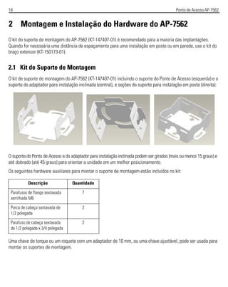 18 Ponto de Acesso AP-7562
2 Montagem e Instalação do Hardware do AP-7562
O kit do suporte de montagem do AP-7562 (KT-147407-01) é recomendado para a maioria das implantações.
Quando for necessária uma distância de espaçamento para uma instalação em poste ou em parede, use o kit do
braço extensor (KT-150173-01).
2.1 Kit de Suporte de Montagem
O kit de suporte de montagem do AP-7562 (KT-147407-01) incluindo o suporte do Ponto de Acesso (esquerda) e o
suporte do adaptador para instalação inclinada (central), e seções do suporte para instalação em poste (direita):
O suporte do Ponto de Acesso e do adaptador para instalação inclinada podem ser girados (mais ou menos 15 graus) e
até dobrado (até 45 graus) para orientar a unidade em um melhor posicionamento.
Os seguintes hardware auxiliares para montar o suporte de montagem estão incluídos no kit:
Uma chave de torque ou um roquete com um adaptador de 10 mm, ou uma chave ajustável, pode ser usada para
montar os suportes de montagem.
Descrição Quantidade
Parafusos de flange sextavada
serrilhada M6
7
Porca de cabeça sextavada de
1/2 polegada
2
Parafuso de cabeça sextavada
de 1/2 polegada x 3/4 polegada
2
 