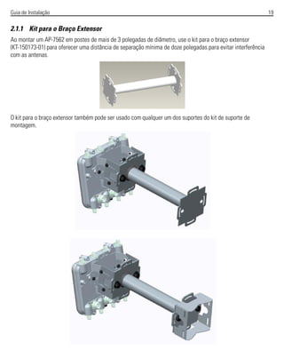 Guia de Instalação 19
2.1.1 Kit para o Braço Extensor
Ao montar um AP-7562 em postes de mais de 3 polegadas de diâmetro, use o kit para o braço extensor
(KT-150173-01) para oferecer uma distância de separação mínima de doze polegadas para evitar interferência
com as antenas.
O kit para o braço extensor também pode ser usado com qualquer um dos suportes do kit de suporte de
montagem.
 