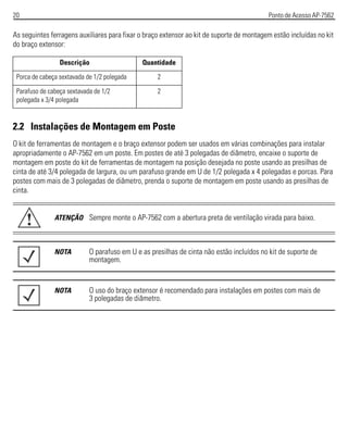 20 Ponto de Acesso AP-7562
As seguintes ferragens auxiliares para fixar o braço extensor ao kit de suporte de montagem estão incluídas no kit
do braço extensor:
2.2 Instalações de Montagem em Poste
O kit de ferramentas de montagem e o braço extensor podem ser usados em várias combinações para instalar
apropriadamente o AP-7562 em um poste. Em postes de até 3 polegadas de diâmetro, encaixe o suporte de
montagem em poste do kit de ferramentas de montagem na posição desejada no poste usando as presilhas de
cinta de até 3/4 polegada de largura, ou um parafuso grande em U de 1/2 polegada x 4 polegadas e porcas. Para
postes com mais de 3 polegadas de diâmetro, prenda o suporte de montagem em poste usando as presilhas de
cinta.
Descrição Quantidade
Porca de cabeça sextavada de 1/2 polegada 2
Parafuso de cabeça sextavada de 1/2
polegada x 3/4 polegada
2
ATENÇÃO Sempre monte o AP-7562 com a abertura preta de ventilação virada para baixo.
NOTA O parafuso em U e as presilhas de cinta não estão incluídos no kit de suporte de
montagem.
NOTA O uso do braço extensor é recomendado para instalações em postes com mais de
3 polegadas de diâmetro.
!
 