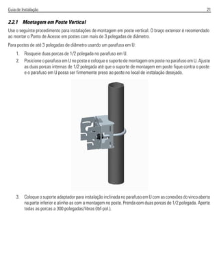 Guia de Instalação 21
2.2.1 Montagem em Poste Vertical
Use o seguinte procedimento para instalações de montagem em poste vertical. O braço extensor é recomendado
ao montar o Ponto de Acesso em postes com mais de 3 polegadas de diâmetro.
Para postes de até 3 polegadas de diâmetro usando um parafuso em U:
1. Rosqueie duas porcas de 1/2 polegada no parafuso em U.
2. Posicione o parafuso em U no poste e coloque o suporte de montagem em poste no parafuso em U. Ajuste
as duas porcas internas de 1/2 polegada até que o suporte de montagem em poste fique contra o poste
e o parafuso em U possa ser firmemente preso ao poste no local de instalação desejado.
3. Coloque o suporte adaptador para instalação inclinada no parafuso em U com as conexões do vinco aberto
na parte inferior e alinhe-as com a montagem no poste. Prenda com duas porcas de 1/2 polegada. Aperte
todas as porcas a 300 polegadas/libras (lbf-pol.).
 