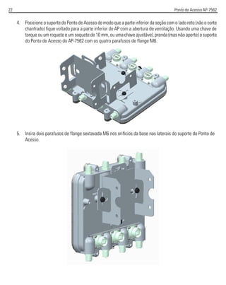 22 Ponto de Acesso AP-7562
4. Posicione o suporte do Ponto de Acesso de modo que a parte inferior da seção com o lado reto (não o corte
chanfrado) fique voltado para a parte inferior do AP com a abertura de ventilação. Usando uma chave de
torque ou um roquete e um soquete de 10 mm, ou uma chave ajustável, prenda (mas não aperte) o suporte
do Ponto de Acesso do AP-7562 com os quatro parafusos de flange M6.
5. Insira dois parafusos de flange sextavada M6 nos orifícios da base nas laterais do suporte do Ponto de
Acesso.
 