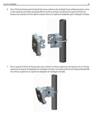 Guia de Instalação 23
6. Com o Ponto de Acesso posicionado de forma que a abertura de ventilação fique voltada para baixo, insira
os dois parafusos de flange sextavada M6 nos orifícios da base nas laterais do suporte do Ponto de
Acesso nas conexões do vinco aberto na parte inferior do suporte do adaptador para instalação inclinada.
7. Gire o suporte do Ponto de Acesso para cima e alinhe os orifícios superiores nas laterais com os orifícios
superiores do suporte do adaptador de instalação inclinada. Insira dois parafusos de flange sextavada M6
nos orifícios superiores no suporte do adaptador de instalação inclinada.
 
