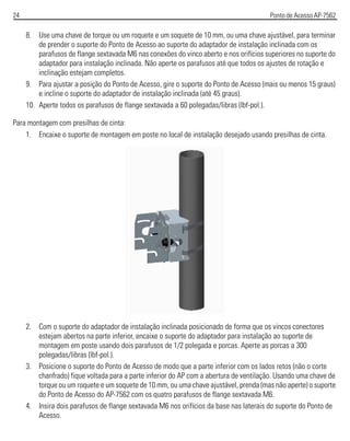 24 Ponto de Acesso AP-7562
8. Use uma chave de torque ou um roquete e um soquete de 10 mm, ou uma chave ajustável, para terminar
de prender o suporte do Ponto de Acesso ao suporte do adaptador de instalação inclinada com os
parafusos de flange sextavada M6 nas conexões do vinco aberto e nos orifícios superiores no suporte do
adaptador para instalação inclinada. Não aperte os parafusos até que todos os ajustes de rotação e
inclinação estejam completos.
9. Para ajustar a posição do Ponto de Acesso, gire o suporte do Ponto de Acesso (mais ou menos 15 graus)
e incline o suporte do adaptador de instalação inclinada (até 45 graus).
10. Aperte todos os parafusos de flange sextavada a 60 polegadas/libras (lbf-pol.).
Para montagem com presilhas de cinta:
1. Encaixe o suporte de montagem em poste no local de instalação desejado usando presilhas de cinta.
2. Com o suporte do adaptador de instalação inclinada posicionado de forma que os vincos conectores
estejam abertos na parte inferior, encaixe o suporte do adaptador para instalação ao suporte de
montagem em poste usando dois parafusos de 1/2 polegada e porcas. Aperte as porcas a 300
polegadas/libras (lbf-pol.).
3. Posicione o suporte do Ponto de Acesso de modo que a parte inferior com os lados retos (não o corte
chanfrado) fique voltada para a parte inferior do AP com a abertura de ventilação. Usando uma chave de
torque ou um roquete e um soquete de 10 mm, ou uma chave ajustável, prenda (mas não aperte) o suporte
do Ponto de Acesso do AP-7562 com os quatro parafusos de flange sextavada M6.
4. Insira dois parafusos de flange sextavada M6 nos orifícios da base nas laterais do suporte do Ponto de
Acesso.
 