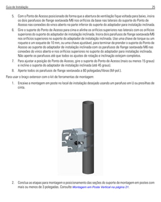 Guia de Instalação 25
5. Com o Ponto de Acesso posicionado de forma que a abertura de ventilação fique voltada para baixo, insira
os dois parafusos de flange sextavada M6 nos orifícios da base nas laterais do suporte do Ponto de
Acesso nas conexões do vinco aberto na parte inferior do suporte do adaptador para instalação inclinada.
6. Gire o suporte do Ponto de Acesso para cima e alinhe os orifícios superiores nas laterais com os orifícios
superiores do suporte do adaptador de instalação inclinada. Insira dois parafusos de flange sextavada M6
nos orifícios superiores no suporte do adaptador de instalação inclinada. Use uma chave de torque ou um
roquete e um soquete de 10 mm, ou uma chave ajustável, para terminar de prender o suporte do Ponto de
Acesso ao suporte do adaptador de instalação inclinada com os parafusos de flange sextavada M6 nas
conexões do vinco aberto e nos orifícios superiores no suporte do adaptador para instalação inclinada.
Não aperte os parafusos até que todos os ajustes de rotação e inclinação estejam completos.
7. Para ajustar a posição do Ponto de Acesso, gire o suporte do Ponto de Acesso (mais ou menos 15 graus)
e incline o suporte do adaptador de instalação inclinada (até 45 graus).
8. Aperte todos os parafusos de flange sextavada a 60 polegadas/libras (lbf-pol.).
Para usar o braço extensor com o kit de ferramentas de montagem:
1. Encaixe a montagem em poste no local de instalação desejado usando um parafuso em U ou presilhas de
cinta.
2. Conclua as etapas para montagem e posicionamento das seções do suporte de montagem em postes com
mais ou menos de 3 polegadas. Consulte Montagem em Poste Vertical na página 21.
 