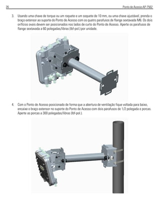 26 Ponto de Acesso AP-7562
3. Usando uma chave de torque ou um roquete e um soquete de 10 mm, ou uma chave ajustável, prenda o
braço extensor ao suporte do Ponto de Acesso com os quatro parafusos de flange sextavada M6. Os dois
orifícios ovais devem ser posicionados nos lados de curto do Ponto de Acesso. Aperte os parafusos de
flange sextavada a 60 polegadas/libras (lbf-pol.) por unidade.
4. Com o Ponto de Acesso posicionado de forma que a abertura de ventilação fique voltada para baixo,
encaixe o braço extensor no suporte do Ponto de Acesso com dois parafusos de 1/2 polegada e porcas.
Aperte as porcas a 300 polegadas/libras (lbf-pol.).
 