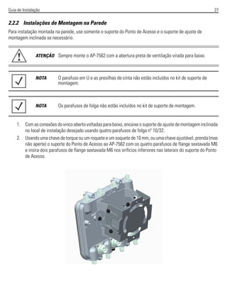 Guia de Instalação 27
2.2.2 Instalações de Montagem na Parede
Para instalação montada na parede, use somente o suporte do Ponto de Acesso e o suporte de ajuste de
montagem inclinada se necessário.
1. Com as conexões do vinco aberto voltadas para baixo, encaixe o suporte de ajuste de montagem inclinada
no local de instalação desejado usando quatro parafusos de folga nº 10/32.
2. Usando uma chave de torque ou um roquete e um soquete de 10 mm, ou uma chave ajustável, prenda (mas
não aperte) o suporte do Ponto de Acesso ao AP-7562 com os quatro parafusos de flange sextavada M6
e insira dois parafusos de flange sextavada M6 nos orifícios inferiores nas laterais do suporte do Ponto
de Acesso.
ATENÇÃO Sempre monte o AP-7562 com a abertura preta de ventilação virada para baixo.
NOTA O parafuso em U e as presilhas de cinta não estão incluídos no kit de suporte de
montagem.
NOTA Os parafusos de folga não estão incluídos no kit de suporte de montagem.
!
 