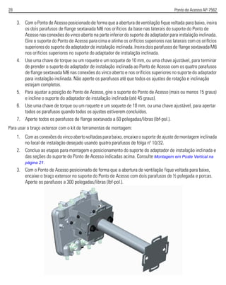 28 Ponto de Acesso AP-7562
3. Com o Ponto de Acesso posicionado de forma que a abertura de ventilação fique voltada para baixo, insira
os dois parafusos de flange sextavada M6 nos orifícios da base nas laterais do suporte do Ponto de
Acesso nas conexões do vinco aberto na parte inferior do suporte do adaptador para instalação inclinada.
Gire o suporte do Ponto de Acesso para cima e alinhe os orifícios superiores nas laterais com os orifícios
superiores do suporte do adaptador de instalação inclinada. Insira dois parafusos de flange sextavada M6
nos orifícios superiores no suporte do adaptador de instalação inclinada.
4. Use uma chave de torque ou um roquete e um soquete de 10 mm, ou uma chave ajustável, para terminar
de prender o suporte do adaptador de instalação inclinada ao Ponto de Acesso com os quatro parafusos
de flange sextavada M6 nas conexões do vinco aberto e nos orifícios superiores no suporte do adaptador
para instalação inclinada. Não aperte os parafusos até que todos os ajustes de rotação e inclinação
estejam completos.
5. Para ajustar a posição do Ponto de Acesso, gire o suporte do Ponto de Acesso (mais ou menos 15 graus)
e incline o suporte do adaptador de instalação inclinada (até 45 graus).
6. Use uma chave de torque ou um roquete e um soquete de 10 mm, ou uma chave ajustável, para apertar
todos os parafusos quando todos os ajustes estiverem concluídos.
7. Aperte todos os parafusos de flange sextavada a 60 polegadas/libras (lbf-pol.).
Para usar o braço extensor com o kit de ferramentas de montagem:
1. Com as conexões do vinco aberto voltadas para baixo, encaixe o suporte de ajuste de montagem inclinada
no local de instalação desejado usando quatro parafusos de folga nº 10/32.
2. Conclua as etapas para montagem e posicionamento do suporte do adaptador de instalação inclinada e
das seções do suporte do Ponto de Acesso indicadas acima. Consulte Montagem em Poste Vertical na
página 21.
3. Com o Ponto de Acesso posicionado de forma que a abertura de ventilação fique voltada para baixo,
encaixe o braço extensor no suporte do Ponto de Acesso com dois parafusos de ½ polegada e porcas.
Aperte os parafusos a 300 polegadas/libras (lbf-pol.).
 