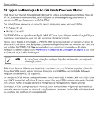 Guia de Instalação 29
2.3 Opções de Alimentação do AP-7562 Usando Power over Ethernet
A PoE (Power over Ethernet, Alimentação sobre Ethernet) é a fonte de alimentação para um Ponto de Acesso do
AP-7562. Para obter o desempenho ideal, um AP-7562 pode ser alimentado pelos seguintes injetores e
controladores RFS que oferecem suporte a PoE de 802.AT.
Para instalações que precisam de um injetor PoE externo, as seguintes opções são recomendadas:
• AP-PSBIAS-7161-US
• AP-PSBIAS-7161-WW
O AP-PSBIAS-7161 é um injetor Ethernet Gigabit de PoE 802.3at de 1 porta. O injetor tem classificação IP66 para
implantações externas quando usado com o kit resistente a intempéries fornecido.
Há duas opções de cabo de alimentação. O AP-PSBIAS-7161-US vem equipado com um cabo com um plugue de
alimentação normal de três pinos. Este plugue pode ser removido pelo instalador caso necessário para conexão a
uma fonte CA. O AP-PSBIAS-7161-WW vem equipado com um cabo com conectores abertos. Os kits de
montagem não são fornecidos (consulte Hardware e Acessórios de Montagem na página 9 para obter
os números de peças dos kits de montagem).
Se localizado dentro de 100 metros de distância do controlador e uma porta PoE estiver disponível, o Ponto de
Acesso do AP-7562 também pode ser conectado diretamente a uma WLAN ou a um Controlador de Serviços
Integrados executando WiNG 5.6 ou posterior.
Um cabo padrão CAT5E pode ser usado para fornecer a conexão ao AP-7562. A porta GE1/POE no AP-7562 é onde
o cabo CAT5E se conectará ao Ponto de Acesso e o uso do kit de plugue RJ45 resistente a intempéries fornecido
com a unidade manterá a vedação resistente a intempéries para instalação externa na porta Ethernet.
Se um cabo CAT5E for usado para conectar o Ponto de Acesso a um controlador RFS por meio de uma saída da
construção, deve-se considerar um sistema de proteção adequada contra raios. Um instalador profissional deverá
ser consultado para identificar um sistema adequado.
NOTA As instruções de instalação e montagem do produto são fornecidas com o injetor de
alimentação externa.
 