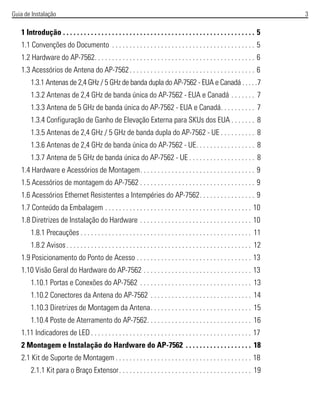 Guia de Instalação 3
1 Introdução . . . . . . . . . . . . . . . . . . . . . . . . . . . . . . . . . . . . . . . . . . . . . . . . . . . . . . . 5
1.1 Convenções do Documento . . . . . . . . . . . . . . . . . . . . . . . . . . . . . . . . . . . . . . . . . 5
1.2 Hardware do AP-7562. . . . . . . . . . . . . . . . . . . . . . . . . . . . . . . . . . . . . . . . . . . . . . 6
1.3 Acessórios de Antena do AP-7562. . . . . . . . . . . . . . . . . . . . . . . . . . . . . . . . . . . . 6
1.3.1 Antenas de 2,4 GHz / 5 GHz de banda dupla do AP-7562 - EUA e Canadá . . . . .7
1.3.2 Antenas de 2,4 GHz de banda única do AP-7562 - EUA e Canadá . . . . . . . 7
1.3.3 Antena de 5 GHz de banda única do AP-7562 - EUA e Canadá. . . . . . . . . . 7
1.3.4 Configuração de Ganho de Elevação Externa para SKUs dos EUA . . . . . . . 8
1.3.5 Antenas de 2,4 GHz / 5 GHz de banda dupla do AP-7562 - UE . . . . . . . . . . 8
1.3.6 Antenas de 2,4 GHz de banda única do AP-7562 - UE. . . . . . . . . . . . . . . . . 8
1.3.7 Antena de 5 GHz de banda única do AP-7562 - UE . . . . . . . . . . . . . . . . . . . 8
1.4 Hardware e Acessórios de Montagem. . . . . . . . . . . . . . . . . . . . . . . . . . . . . . . . . 9
1.5 Acessórios de montagem do AP-7562 . . . . . . . . . . . . . . . . . . . . . . . . . . . . . . . . . 9
1.6 Acessórios Ethernet Resistentes a Intempéries do AP-7562. . . . . . . . . . . . . . . . 9
1.7 Conteúdo da Embalagem . . . . . . . . . . . . . . . . . . . . . . . . . . . . . . . . . . . . . . . . . . 10
1.8 Diretrizes de Instalação do Hardware . . . . . . . . . . . . . . . . . . . . . . . . . . . . . . . . 10
1.8.1 Precauções . . . . . . . . . . . . . . . . . . . . . . . . . . . . . . . . . . . . . . . . . . . . . . . . . 11
1.8.2 Avisos. . . . . . . . . . . . . . . . . . . . . . . . . . . . . . . . . . . . . . . . . . . . . . . . . . . . . 12
1.9 Posicionamento do Ponto de Acesso . . . . . . . . . . . . . . . . . . . . . . . . . . . . . . . . . 13
1.10 Visão Geral do Hardware do AP-7562 . . . . . . . . . . . . . . . . . . . . . . . . . . . . . . . 13
1.10.1 Portas e Conexões do AP-7562 . . . . . . . . . . . . . . . . . . . . . . . . . . . . . . . . 13
1.10.2 Conectores da Antena do AP-7562 . . . . . . . . . . . . . . . . . . . . . . . . . . . . . 14
1.10.3 Diretrizes de Montagem da Antena. . . . . . . . . . . . . . . . . . . . . . . . . . . . . 15
1.10.4 Poste de Aterramento do AP-7562. . . . . . . . . . . . . . . . . . . . . . . . . . . . . . 16
1.11 Indicadores de LED . . . . . . . . . . . . . . . . . . . . . . . . . . . . . . . . . . . . . . . . . . . . . . 17
2 Montagem e Instalação do Hardware do AP-7562 . . . . . . . . . . . . . . . . . . . 18
2.1 Kit de Suporte de Montagem . . . . . . . . . . . . . . . . . . . . . . . . . . . . . . . . . . . . . . . 18
2.1.1 Kit para o Braço Extensor. . . . . . . . . . . . . . . . . . . . . . . . . . . . . . . . . . . . . . 19
 