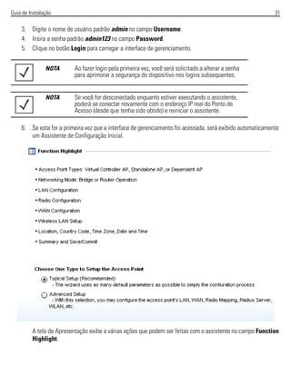 Guia de Instalação 31
3. Digite o nome de usuário padrão admin no campo Username.
4. Insira a senha padrão admin123 no campo Password.
5. Clique no botão Login para carregar a interface de gerenciamento.
6. Se esta for a primeira vez que a interface de gerenciamento foi acessada, será exibido automaticamente
um Assistente de Configuração Inicial.
A tela de Apresentação exibe a várias ações que podem ser feitas com o assistente no campo Function
Highlight.
NOTA Ao fazer login pela primeira vez, você será solicitado a alterar a senha
para aprimorar a segurança do dispositivo nos logins subsequentes.
NOTA Se você for desconectado enquanto estiver executando o assistente,
poderá se conectar novamente com o endereço IP real do Ponto de
Acesso (desde que tenha sido obtido) e reiniciar o assistente.
 