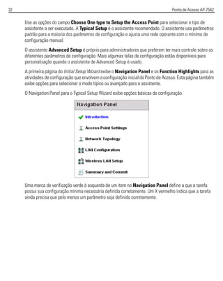 32 Ponto de Acesso AP-7562
Use as opções do campo Choose One type to Setup the Access Point para selecionar o tipo de
assistente a ser executado. A Typical Setup é o assistente recomendado. O assistente usa parâmetros
padrão para a maioria dos parâmetros de configuração e ajusta uma rede operante com o mínimo de
configuração manual.
O assistente Advanced Setup é próprio para administradores que preferem ter mais controle sobre os
diferentes parâmetros de configuração. Mais algumas telas de configuração estão disponíveis para
personalização quando o assistente de Advanced Setup é usado.
A primeira página do Initial Setup Wizard exibe o Navigation Panel e os Function Highlights para as
atividades de configuração que envolvem a configuração inicial do Ponto de Acesso. Esta página também
exibe opções para selecionar o modo típico ou avançado para o assistente.
O Navigation Panel para o Typical Setup Wizard exibe opções básicas de configuração.
Uma marca de verificação verde à esquerda de um item no Navigation Panel define a que a tarefa
possui sua configuração mínima necessária definida corretamente. Um X vermelho indica que a tarefa
ainda precisa que pelo menos um parâmetro seja definido corretamente.
 