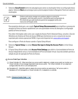 Guia de Instalação 33
7. Selecione Save/Commit dentro de cada página para salvar as atualizações feitas na configuração dessa
página. Selecione Next para prosseguir para a próxima página listada no Navigation Panel sem salvar as
atualizações.
Para propósitos deste guia, use a opção Typical Setup (Recommended) para simplificar o processo de
ativação do Ponto de Acesso rapidamente com uma quantidade mínima de alterações à configuração
padrão do Ponto de Acesso.
Para obter informações sobre como usar a opção de Access Point’s Advanced Setup, consulte o Guia de
Referência do Sistema de Ponto de Acesso WiNG para familiarizar-se com o conjunto de recursos
suportado pelo sistema operacional WiNG. A guia está disponível em www.zebra.com/support.
Para configurar o Ponto de Acesso usando o Typical Setup Wizard:
8. Selecione Typical Setup no campo Choose One type to Setup the Access Point no Initial Setup
Wizard.
9. O Typical Setup Wizard exibe a tela Access Point Settings para definir a funcionalidade do Ponto de
Acesso Independente versus a funcionalidade do AP do Controlador Virtual. Essa tela também permite a
seleção do país de operação de Ponto de Acesso.
NOTA Embora você possa navegar em qualquer página no painel de
navegação, você não pode concluir o assistente para configuração do
PA inicial até que cada tarefa do painel de navegação tenha uma
marca de verificação verde.
 