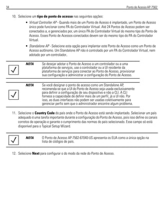 34 Ponto de Acesso AP-7562
10. Selecione um tipo de ponto de acesso nas seguintes opções:
• Virtual Controller AP - Quando mais de um Ponto de Acesso é implantado, um Ponto de Acesso
único pode funcionar como PA do Controlador Virtual. Até 24 Pontos de Acesso podem ser
conectados a, e gerenciados por, um único PA do Controlador Virtual do mesmo tipo do Ponto de
Acesso. Esses Ponto de Acessos conectados devem ser do mesmo tipo do PA do Controlador
Virtual.
• Standalone AP - Selecione esta opção para implantar este Ponto de Acesso como um Ponto de
Acesso autônomo. Um Standalone AP não é controlado por um PA do Controlador Virtual, nem
adotado por um controlador.
11. Selecione o Country Code do país onde o Ponto de Acesso está sendo implantado. Selecionar um país
adequado é uma tarefa importante durante a configuração do Ponto de Acesso, pois isso define os canais
corretos de operação e garante o cumprimento das normas do país selecionado. Esse campo só está
disponível para o Typical Setup Wizard.
12. Selecione Next para configurar o do modo da rede do Ponto de Acesso.
NOTA Se desejar adotar o Ponto de Acesso a um controlador ou a uma
plataforma de serviços, use o controlador ou a UI residente da
plataforma de serviços para conectar ao Ponto de Acesso, provisionar
sua configuração e administrar a configuração do Ponto de Acesso.
NOTA Se você designar o ponto de acesso como um Standalone AP,
recomenda-se que a UI do Ponto de Acesso seja usada exclusivamente
para definir a configuração de seu dispositivo e não a CLI. A CLI
fornece a capacidade de definir mais de um perfil, já a UI não. Por
isso, as duas interfaces não podem ser usadas coletivamente para
gerenciar perfis sem que o administrador encontre algum problema.
NOTA O Ponto de Acesso AP-7562-67040-US apresenta os EUA como a única opção na
lista de códigos de país.
 